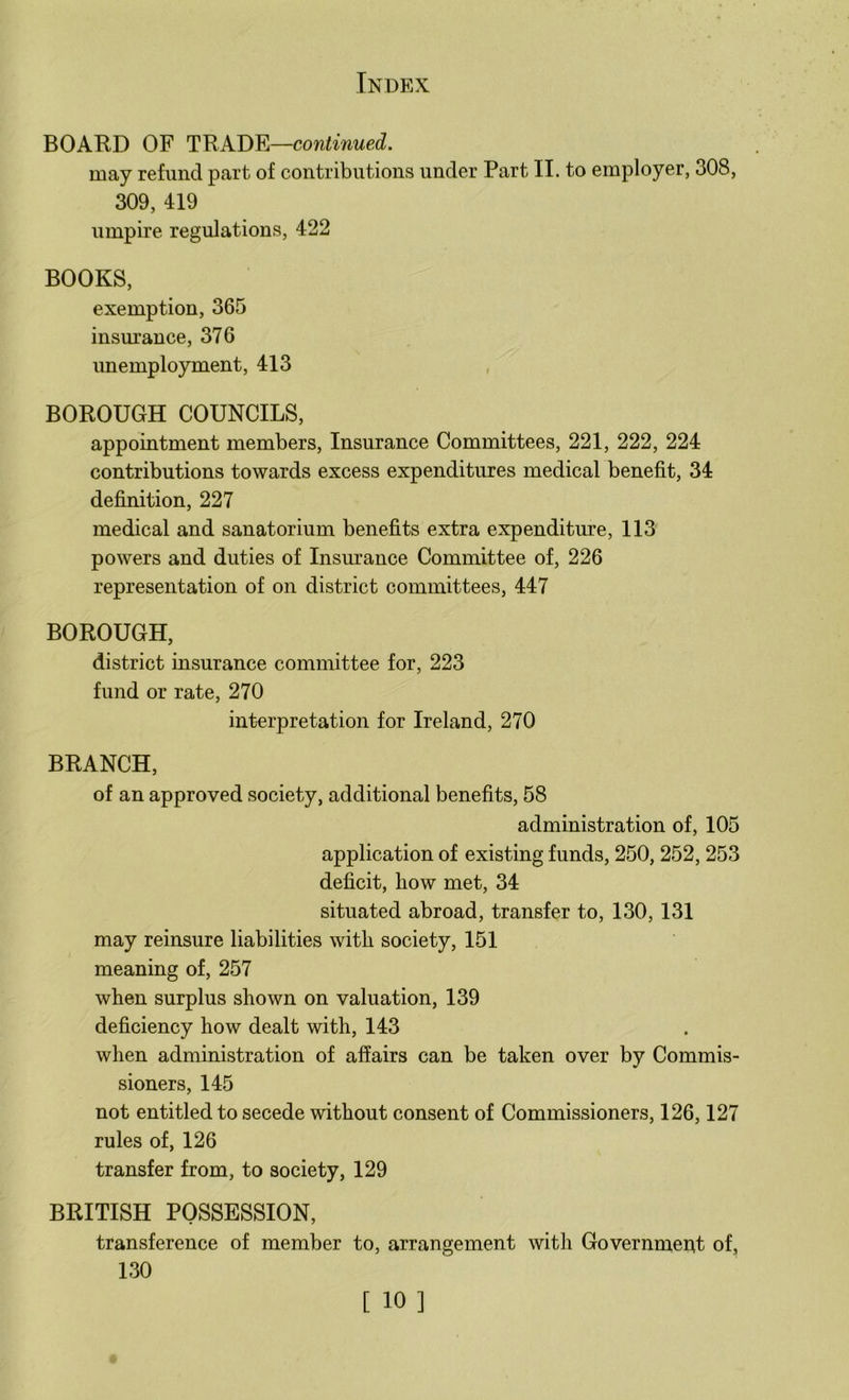 BOARD OF TRADE—continued. may refund part of contributions under Part II. to employer, 308, 309, 419 umpire regulations, 422 BOOKS, exemption, 365 insm’ance, 376 unemployment, 413 BOROUGH COUNCILS, appointment members, Insurance Committees, 221, 222, 224 contributions towards excess expenditures medical benefit, 34 definition, 227 medical and sanatorium benefits extra expenditure, 113 powers and duties of Insurance Committee of, 226 representation of on district committees, 447 BOROUGH, district insurance committee for, 223 fund or rate, 270 interpretation for Ireland, 270 BRANCH, of an approved society, additional benefits, 58 administration of, 105 application of existing funds, 250, 252, 253 deficit, how met, 34 situated abroad, transfer to, 130, 131 may reinsure liabilities with society, 151 meaning of, 257 when surplus shown on valuation, 139 deficiency how dealt with, 143 when administration of affairs can be taken over by Commis- sioners, 145 not entitled to secede without consent of Commissioners, 126,127 rules of, 126 transfer from, to society, 129 BRITISH POSSESSION, transference of member to, arrangement with Government of, 130