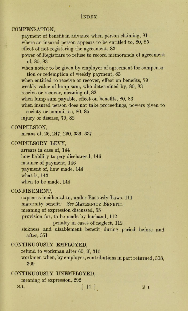 COMPENSATION, payment of benefit in advance when person claiming, 81 where an insured person appears to be entitled to, 80, 85 effect of not registering the agreement, 83 power of Kegistrars to refuse to record memoranda of agreement of, 80, 83 when notice to be given by employer of agreement for compensa- tion or redemption of weekly payment, 83 when entitled to receive or recover, effect on benefits, 79 weekly value of lump sum, who determined by, 80, 83 receive or recover, meaning of, 82 when lump sum payable, effect on benefits, 80, 83 when insured person does not take proceedings, powers given to society or committee, 80, 85 injury or disease, 79, 82 COMPULSION, means of, 26, 247, 290, 336, 337 COMPULSOKY LEVY, arrears in case of, 144 how liability to pay discharged, 146 manner of payment, 146 payment of, how made, 144 what is, 143 when to be made, 144 CONFINEMENT, expenses incidental to, under Bastardy Laws, 111 maternity benefit. See Maternity Benefit. meaning of expression discussed, 55 provision for, to be made by husband, 112 penalty in cases of neglect, 112 sickness and disablement benefit during period before and after, 351 CONTINUOUSLY EMPLOYED, refund to workman after 60, if, 310 workmen when, by employer, contributions in part returned, 308, 309 CONTINUOUSLY UNEMPLOYED, meaning of expression, 292 N.i. [ 14 ] 2 I *