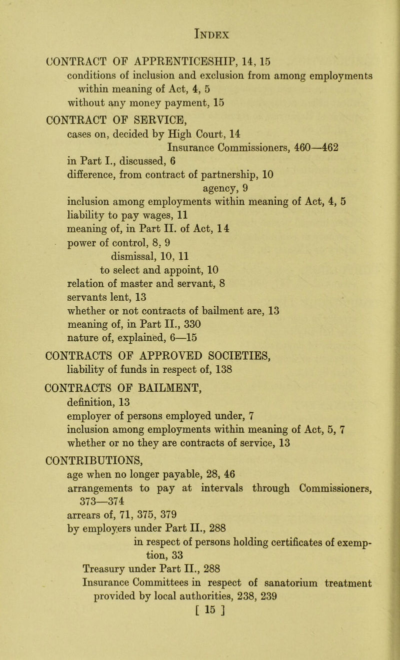CONTRACT OF APPRENTICESHIP, 14,15 conditions of inclusion and exclusion from among employments within meaning of Act, 4, 5 without any money payment, 15 CONTRACT OF SERVICE, cases on, decided by High Court, 14 Insurance Commissioners, 460—462 in Part I., discussed, 6 difference, from contract of partnership, 10 agency, 9 inclusion among employments within meaning of Act, 4, 5 liability to pay wages, 11 meaning of, in Part II. of Act, 14 power of control, 8, 9 dismissal, 10, 11 to select and appoint, 10 relation of master and servant, 8 servants lent, 13 whether or not contracts of bailment are, 13 meaning of, in Part II., 330 nature of, explained, 6—15 CONTRACTS OF APPROVED SOCIETIES, liability of funds in respect of, 138 CONTRACTS OF BAILMENT, definition, 13 employer of persons employed under, 7 inclusion among employments within meaning of Act, 5, 7 whether or no they are contracts of service, 13 CONTRIBUTIONS, age when no longer payable, 28, 46 arrangements to pay at intervals through Commissioners, 373—374 arrears of, 71, 375, 379 by employers under Part II., 288 in respect of persons holding certificates of exemp- tion, 33 Treasury under Part II., 288 Insurance Committees in respect of sanatorium treatment provided by local authorities, 238, 239