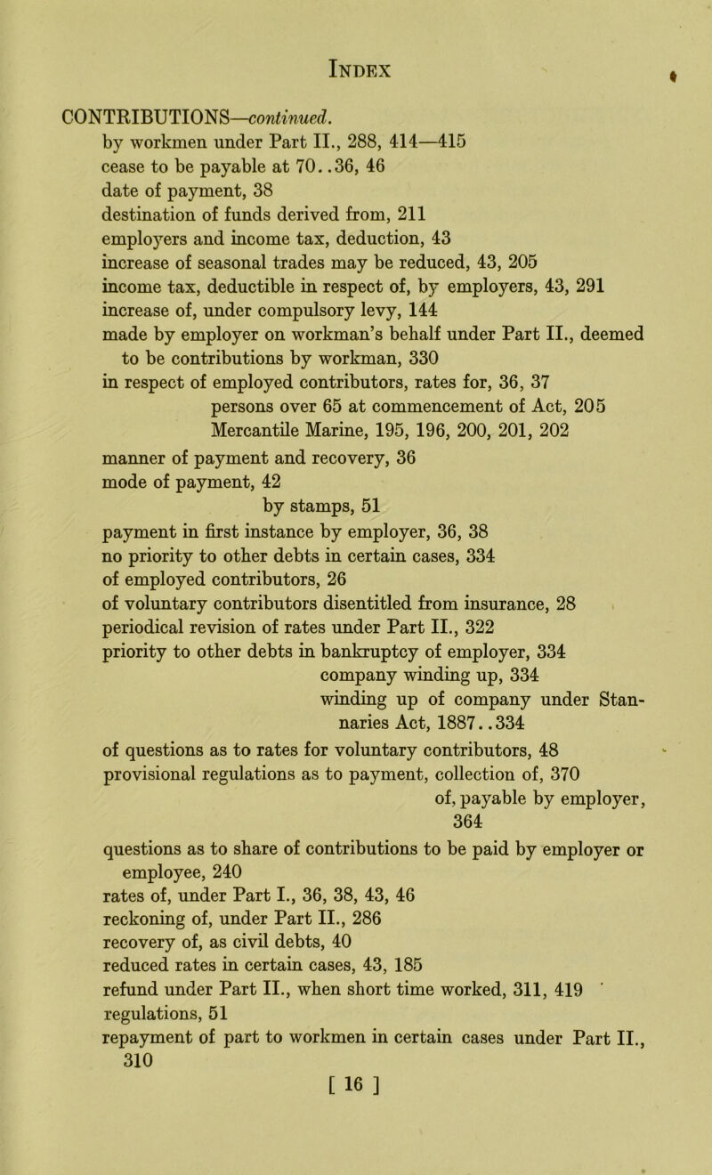 COmmBmiOm—continued. by workmen under Part II., 288, 414—415 cease to be payable at 70. .36, 46 date of payment, 38 destination of funds derived from, 211 employers and income tax, deduction, 43 increase of seasonal trades may be reduced, 43, 205 income tax, deductible in respect of, by employers, 43, 291 increase of, under compulsory levy, 144 made by employer on workman’s bebalf under Part II., deemed to be contributions by workman, 330 in respect of employed contributors, rates for, 36, 37 persons over 65 at commencement of Act, 205 Mercantile Marine, 195, 196, 200, 201, 202 manner of payment and recovery, 36 mode of payment, 42 by stamps, 51 payment in first instance by employer, 36, 38 no priority to other debts in certain cases, 334 of employed contributors, 26 of voluntary contributors disentitled from insurance, 28 . periodical revision of rates under Part II., 322 priority to other debts in bankruptcy of employer, 334 company winding up, 334 winding up of company under Stan- naries Act, 1887.. 334 of questions as to rates for voluntary contributors, 48 provisional regulations as to payment, collection of, 370 of, payable by employer, 364 questions as to share of contributions to be paid by employer or employee, 240 rates of, under Part I., 36, 38, 43, 46 reckoning of, under Part II., 286 recovery of, as civil debts, 40 reduced rates in certain cases, 43, 185 refund under Part II., when short time worked, 311, 419 regulations, 51 repayment of part to workmen in certain cases under Part II., 310