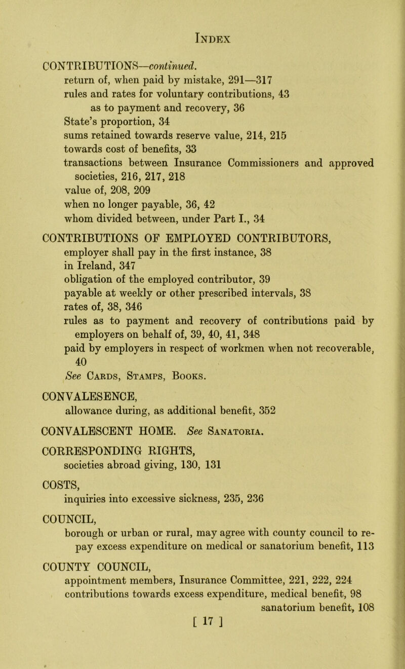 CONTRIBUTIONS— return of, when paid by mistake, 291—317 rules and rates for voluntary contributions, 43 as to payment and recovery, 36 State’s proportion, 34 sums retained towards reserve value, 214, 215 towards cost of benefits, 33 transactions between Insurance Commissioners and approved societies, 216, 217, 218 value of, 208, 209 when no longer payable, 36, 42 whom divided between, under Part I., 34 CONTRIBUTIONS OF EMPLOYED CONTRIBUTORS, employer shall pay in the first instance, 38 in Ireland, 347 obligation of the employed contributor, 39 payable at weekly or other prescribed intervals, 38 rates of, 38, 346 rules as to payment and recovery of contributions paid by employers on behalf of, 39, 40, 41, 348 paid by employers in respect of workmen when not recoverable, 40 See Cards, Stamps, Books. CONVALESENCE, allowance during, as additional benefit, 352 CONVALESCENT HOME. See Sanatoria. CORRESPONDING RIGHTS, societies abroad giving, 130, 131 COSTS, inquiries into excessive sickness, 235, 236 COUNCIL, borough or urban or rural, may agree with county council to re- pay excess expenditure on medical or sanatorium benefit, 113 COUNTY COUNCIL, appointment members. Insurance Committee, 221, 222, 224 contributions towards excess expenditure, medical benefit, 98 sanatorium benefit, 108