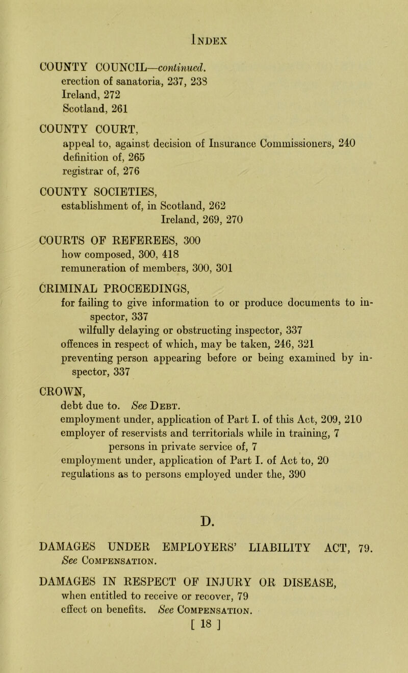 COUNTY COUNCIL—co«ii»mcrf. erection of sanatoria, 237, 238 Ireland, 272 Scotland, 261 COUNTY COURT, appeal to, against decision of Insurance Commissioners, 240 definition of, 265 registrar of, 276 COUNTY SOCIETIES, establishment of, in Scotland, 262 Ireland, 269, 270 COURTS OF REFEREES, 300 how composed, 300, 418 remuneration of members, 300, 301 CRIMINAL PROCEEDINGS, for failing to give information to or produce documents to in- spector, 337 wilfully delaying or obstructing inspector, 337 offences in respect of which, may be taken, 246, 321 preventing person appearing before or being examined by in- spector, 337 CROWN, debt due to. See Debt. employment under, application of Part I. of this Act, 209, 210 employer of reservists and territorials while in training, 7 persons in private service of, 7 employment under, application of Part I. of Act to, 20 regulations as to persons employed under the, 390 D. DAMAGES UNDER EMPLOYERS’ LIABILITY ACT, 79. See Compensation. DAMAGES IN RESPECT OF INJURY OR DISEASE, when entitled to receive or recover, 79 effect on benefits. See Compensation.