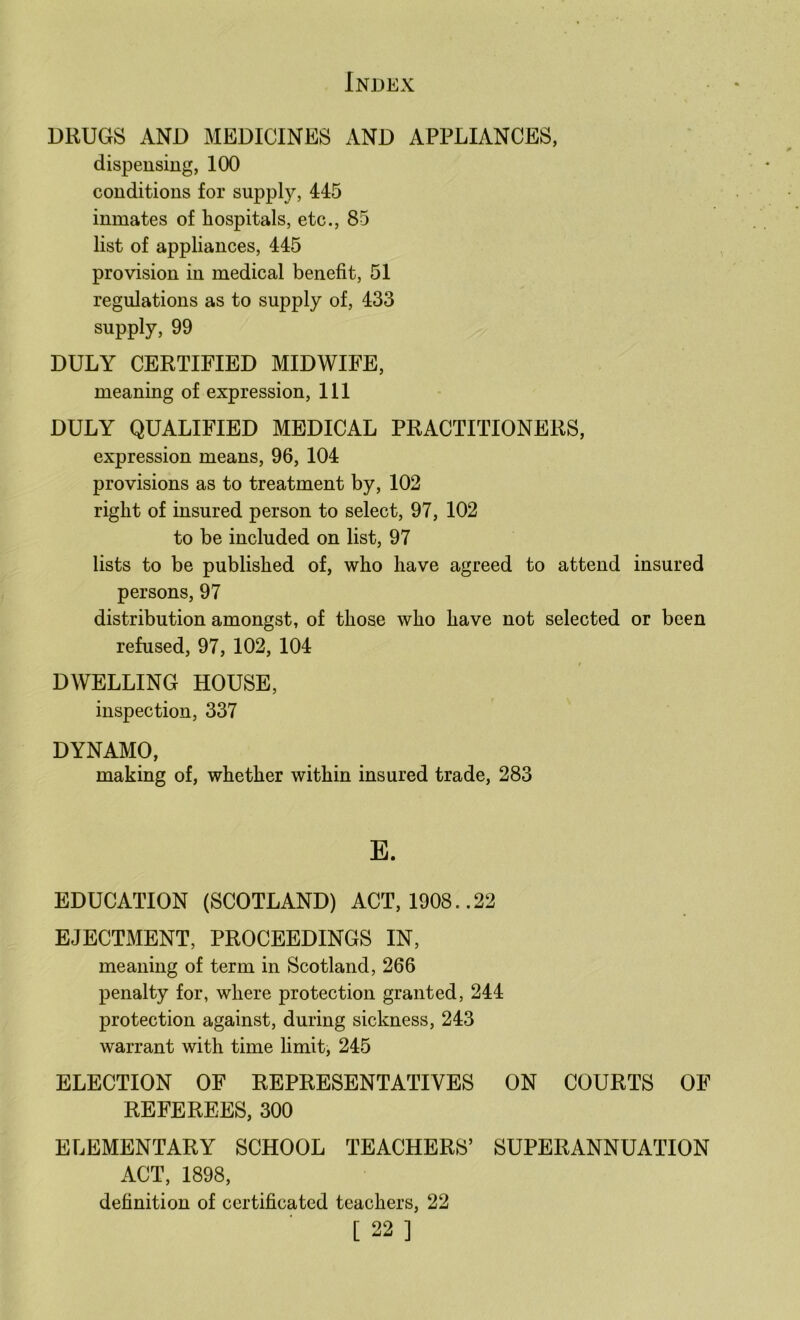 DRUGS AND MEDICINES AND APPLIANCES, dispensing, 100 conditions for supply, 445 inmates of hospitals, etc., 85 list of appliances, 445 provision in medical benefit, 51 regulations as to supply of, 433 supply, 99 DULY CERTIFIED MIDWIFE, meaning of expression. 111 DULY QUALIFIED MEDICAL PRACTITIONERS, expression means, 96, 104 provisions as to treatment by, 102 right of insured person to select, 97, 102 to be included on list, 97 lists to be published of, who have agreed to attend insured persons, 97 distribution amongst, of those who have not selected or been refused, 97, 102, 104 DWELLING HOUSE, inspection, 337 DYNAMO, making of, whether within insured trade, 283 E. EDUCATION (SCOTLAND) ACT, 1908..22 EJECTMENT, PROCEEDINGS IN, meaning of term in Scotland, 266 penalty for, where protection granted, 244 protection against, during sickness, 243 warrant with time hmit, 245 ELECTION OF REPRESENTATIVES ON COURTS OF REFEREES, 300 ELEMENTARY SCHOOL TEACHERS’ SUPERANNUATION ACT, 1898, definition of certificated teachers, 22