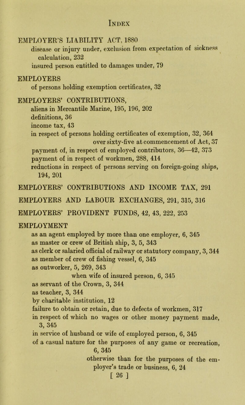 EMPLOYER’S LUBILITY ACT, 1880 disease or injury under, exclusion from expectation of sickness calculation, 232 insured person entitled to damages under, 79 EMPLOYERS of persons holding exemption certificates, 32 EMPLOYERS’ CONTRIBUTIONS, aliens in Mercantile Marine, 195, 196, 202 definitions, 36 income tax, 43 in respect of persons holding certificates of exemption, 32, 364 over sixty-five at commencement of Act, 37 payment of, in respect of employed contributors, 36—42, 373 payment of in respect of workmen, 288, 414 reductions in respect of persons serving on foreign-going ships, 194, 201 EMPLOYERS’ CONTRIBUTIONS AND INCOME TAX, 291 EMPLOYERS AND LABOUR EXCHANGES, 291, 315, 316 EMPLOYERS’ PROVIDENT FUNDS, 42, 43, 222, 253 EMPLOYMENT as an agent employed by more than one employer, 6, 345 as master or crew of British ship, 3, 5, 343 as clerk or salaried official of railway or statutory company, 3, 344 as member of crew of fishing vessel, 6, 345 as outworker, 5, 269, 343 when wife of insured person, 6, 345 as servant of the Crown, 3, 344 as teacher, 3, 344 by charitable institution, 12 failure to obtain or retain, due to defects of workmen, 317 in respect of which no wages or other money payment made, 3, 345 in service of husband or wife of employed person, 6, 345 of a casual nature for the purposes of any game or recreation, 6, 345 otherwise than for the purposes of the em- ployer’s trade or business, 6, 24