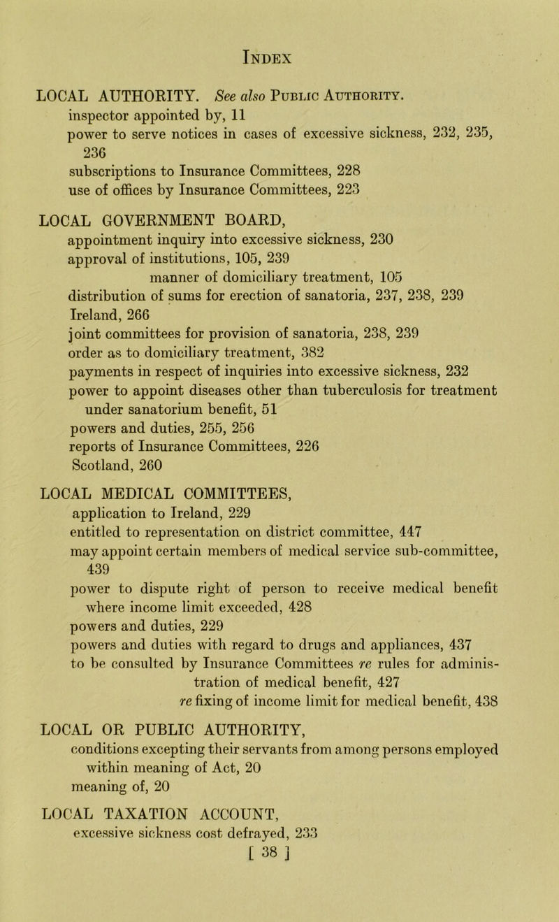 LOCAL AUTHORITY. See also Public Authority. inspector appointed by, 11 power to serve notices in cases of excessive sickness, 232, 235, 236 subscriptions to Insurance Committees, 228 use of offices by Insurance Committees, 223 LOCAL GOVERNMENT BOARD, appointment inquiry into excessive sickness, 230 approval of institutions, 105, 239 manner of domiciliary treatment, 105 distribution of sums for erection of sanatoria, 237, 238, 239 Ireland, 266 joint committees for provision of sanatoria, 238, 239 order as to domiciliary treatment, 382 payments in respect of inquiries into excessive sickness, 232 power to appoint diseases other than tuberculosis for treatment under sanatorium benefit, 51 powers and duties, 255, 256 reports of Insurance Committees, 226 Scotland, 260 LOCAL MEDICAL COMMITTEES, application to Ireland, 229 entitled to representation on district committee, 447 may appoint certain members of medical service sub-committee, 439 power to dispute right of person to receive medical benefit where income limit exceeded, 428 powers and duties, 229 powers and duties with regard to drugs and appliances, 437 to be consulted by Insurance Committees re rules for adminis- tration of medical benefit, 427 re fixing of income limit for medical benefit, 438 LOCAL OR PUBLIC AUTHORITY, conditions excepting their servants from among persons employed within meaning of Act, 20 meaning of, 20 LOCAL TAXATION ACCOUNT, excessive sickness cost defrayed, 233