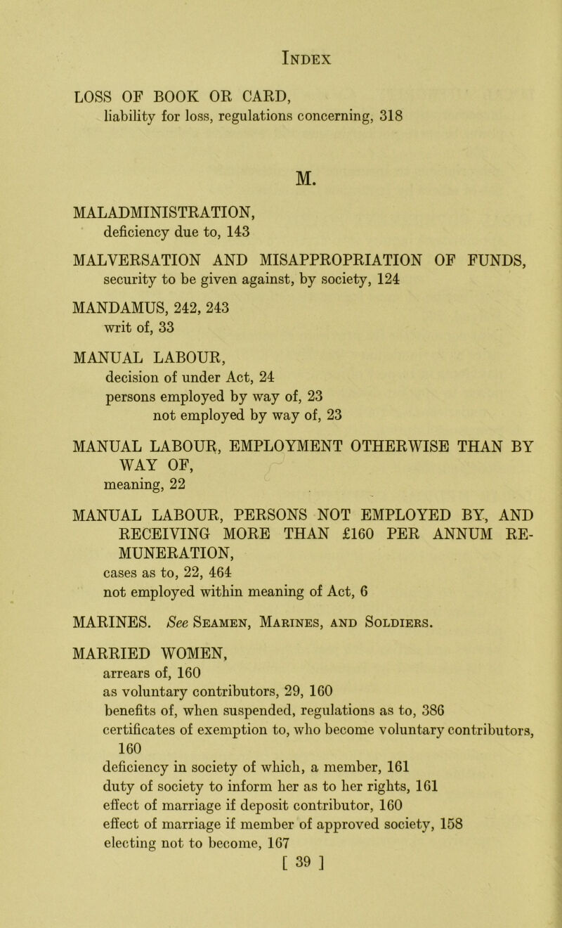 LOSS OF BOOK OR CARD, liability for loss, regulations concerning, 318 M. MALADMINISTRATION, deficiency due to, 143 MALVERSATION AND MISAPPROPRIATION OF FUNDS, security to be given against, by society, 124 MANDAMUS, 242, 243 writ of, 33 MANUAL LABOUR, decision of under Act, 24 persons employed by way of, 23 not employed by way of, 23 MANUAL LABOUI^, EMPLOYMENT OTHERWISE THAN BY WAY OF, meaning, 22 MANUAL LABOUR, PERSONS NOT EMPLOYED BY, AND RECEIVING MORE THAN £160 PER ANNUM RE- MUNERATION, cases as to, 22, 464 not employed within meaning of Act, 6 MARINES. See Seamen, Marines, and Soldiers. MARRIED WOMEN, arrears of, 160 as voluntary contributors, 29, 160 benefits of, when suspended, regulations as to, 386 certificates of exemption to, who become voluntary contributors, 160 deficiency in society of which, a member, 161 duty of society to inform her as to her rights, 161 effect of marriage if deposit contributor, 160 effect of marriage if member of approved society, 158 electing not to become, 167