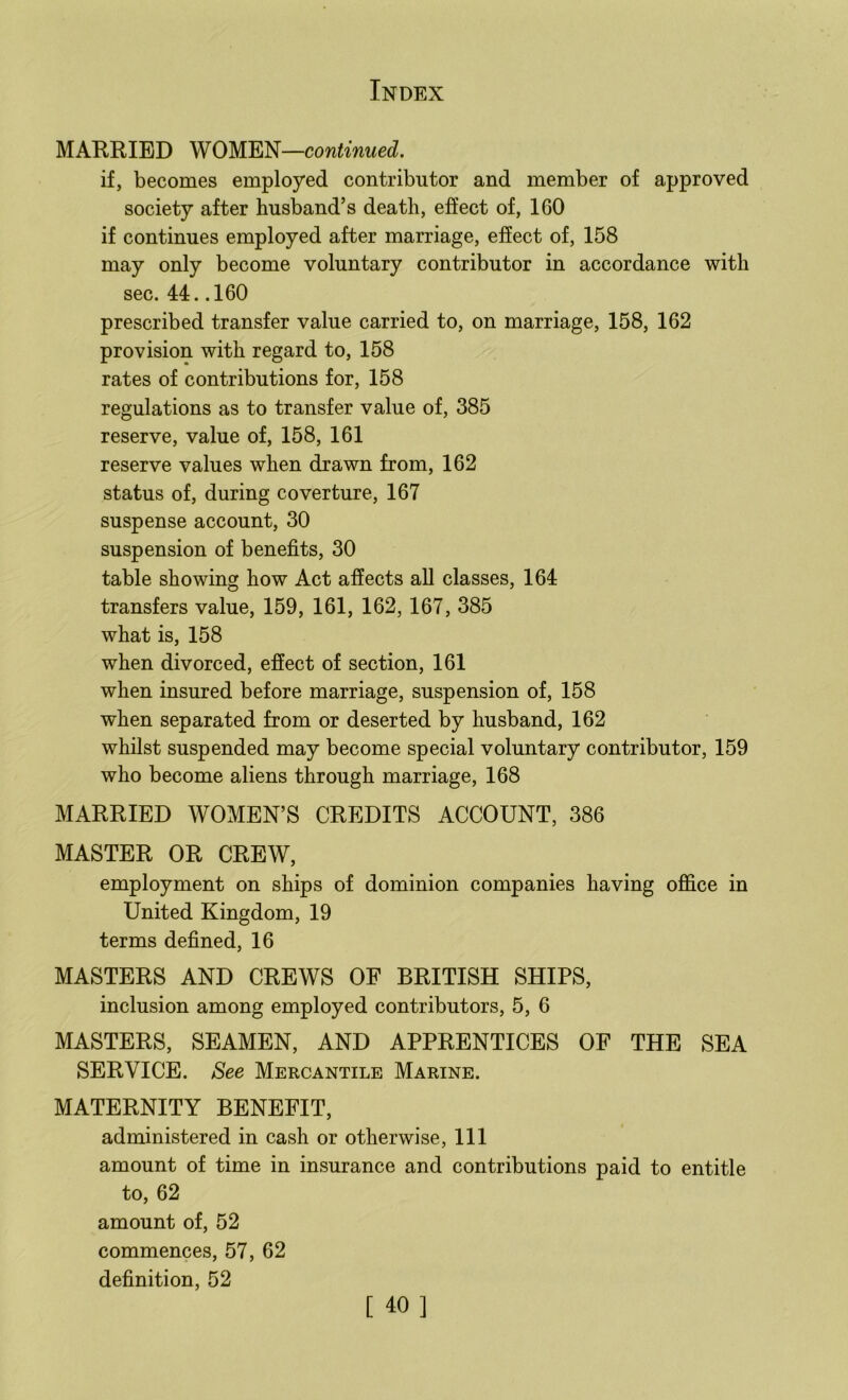 MARRIED WOMEN—continued. if, becomes employed contributor and member of approved society after husband’s death, effect of, 160 if continues employed after marriage, effect of, 158 may only become voluntary contributor in accordance with sec. 44. .160 prescribed transfer value carried to, on marriage, 158, 162 provision with regard to, 158 rates of contributions for, 158 regulations as to transfer value of, 385 reserve, value of, 158, 161 reserve values when drawn from, 162 status of, during coverture, 167 suspense account, 30 suspension of benefits, 30 table showing how Act affects all classes, 164 transfers value, 159, 161, 162, 167, 385 what is, 158 when divorced, effect of section, 161 when insured before marriage, suspension of, 158 when separated from or deserted by husband, 162 whilst suspended may become special voluntary contributor, 159 who become aliens through marriage, 168 MARRIED WOMEN’S CREDITS ACCOUNT, 386 MASTER OR CREW, employment on ships of dominion companies having office in United Kingdom, 19 terms defined, 16 MASTERS AND CREWS OF BRITISH SHIPS, inclusion among employed contributors, 5, 6 MASTERS, SEAMEN, AND APPRENTICES OF THE SEA SERVICE. See Mercantile Marine. MATERNITY BENEFIT, administered in cash or otherwise. 111 amount of time in insurance and contributions paid to entitle to, 62 amount of, 52 commences, 57, 62 definition, 52 [ 40]