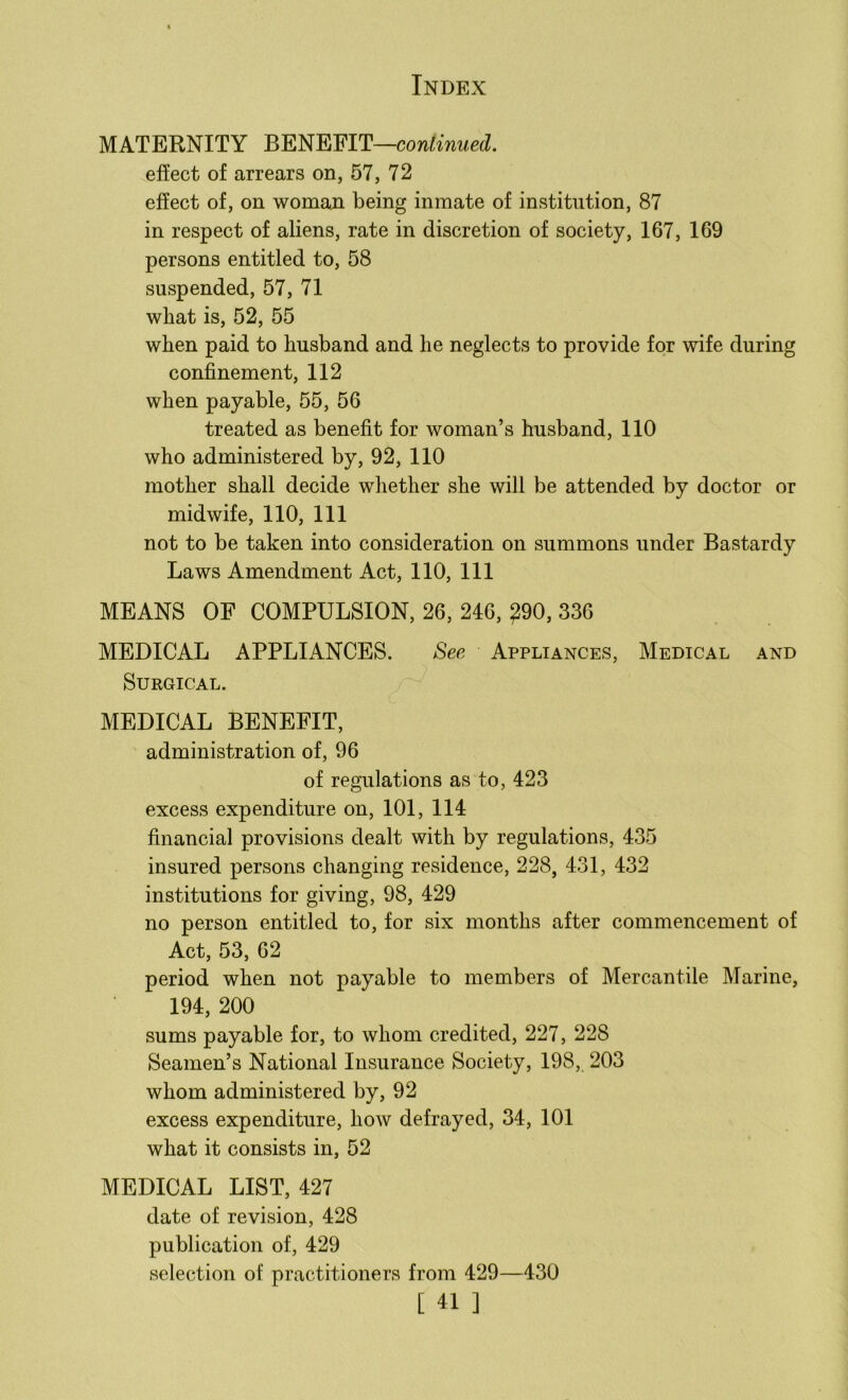 MATERNITY BENEFIT—continued. effect of arrears on, 57, 72 effect of, on woman being inmate of institution, 87 in respect of aliens, rate in discretion of society, 167, 169 persons entitled to, 58 suspended, 57, 71 wbat is, 52, 55 when paid to husband and he neglects to provide for wife during confinement, 112 when payable, 55, 56 treated as benefit for woman’s husband, 110 who administered by, 92, 110 mother shall decide whether she will be attended by doctor or midwife, 110, 111 not to be taken into consideration on summons under Bastardy Laws Amendment Act, 110, 111 MEANS OF COMPULSION, 26, 246, ^90, 336 MEDICAL APPLIANCES. See Appliances, Medical and Surgical. MEDICAL BENEFIT, administration of, 96 of regulations as to, 423 excess expenditure on, 101, 114 financial provisions dealt with by regulations, 435 insured persons changing residence, 228, 431, 432 institutions for giving, 98, 429 no person entitled to, for six months after commencement of Act, 53, 62 period when not payable to members of Mercantile Marine, 194, 200 sums payable for, to whom credited, 227, 228 Seamen’s National Insurance Society, 198, 203 whom administered by, 92 excess expenditure, how defrayed, 34, 101 what it consists in, 52 MEDICAL LIST, 427 date of revision, 428 publication of, 429 selection of practitioners from 429—430