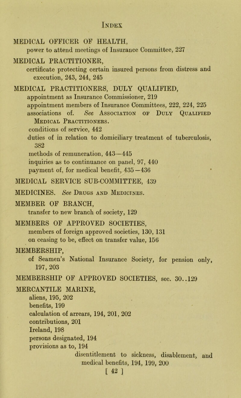 MEDICAL OFFICER OF HEALTH, power to attend meetings of Insurance Committee, 227 MEDICAL PRACTITIONER, certificate protecting certain insured persons from distress and execution, 243, 244, 245 MEDICAL PRACTITIONERS, DULY QUALIFIED, appointment as Insurance Commissioner, 219 appointment members of Insurance Committees, 222, 224, 225 associations of. See Association of Duly Qualified Medical Practitioners. conditions of service, 442 duties of in relation to domiciliary treatment of tuberculosis, 382 methods of remuneration, 443—445 inquiries as to continuance on panel, 97, 440 payment of, for medical benefit, 435—436 MEDICAL SERVICE SUB-COMMITTEE, 439 MEDICINES. See Drugs and Medicines. MEMBER OF BRANCH, transfer to new branch of society, 129 MEMBERS OF APPROVED SOCIETIES, members of foreign approved societies, 130, 131 on ceasing to be, effect on transfer value, 156 MEMBERSHIP, of Seamen’s National Insurance Society, for pension only, 197, 203 MEMBERSHIP OF APPROVED SOCIETIES, sec. 30..129 MERCANTILE MARINE, aliens, 195, 202 benefits, 199 calculation of arrears, 194, 201, 202 contributions, 201 Ireland, 198 persons designated, 194 provisions as to, 194 disentitlement to sickness, disablement, and medical benefits, 194, 199, 200