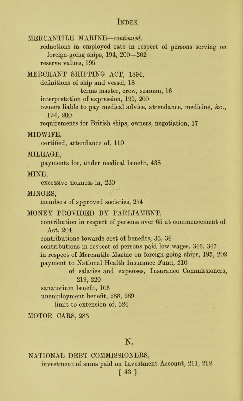 MERCANTILE MARINE—continued. reductions in employed rate in respect of persons serving on foreign-going ships, 194, 200—202 reserve values, 195 MERCHANT SHIPPING ACT, 1894, definitions of ship and vessel, 18 terms master, crew, seaman, 16 interpretation of expression, 199, 200 owners liable to pay medical advice, attendance, medicine, &c., 194, 200 requirements for British ships, owners, negotiation, 17 MIDWIFE, certified, attendance of, 110 MILEAGE, payments for, under medical benefit, 438 MINE, excessive sickness in, 230 MINORS, members of approved societies, 254 MONEY PROVIDED BY PARLIAMENT, contribution in respect of persons over 65 at commencement of Act, 204 contributions towards cost of benefits, 33, 34 contributions in respect of persons paid low wages, 346, 347 in respect of Mercantile Marine on foreign-going ships, 195, 202 payment to National Health Insurance Fund, 210 of salaries and expenses. Insurance Commissioners, 219, 220 sanatorium benefit, 106 unemployment benefit, 288, 289 limit to extension of, 324 MOTOR CARS, 283 NATIONAL DEBT COMMISSIONERS, investment of sums paid on Investment Account, 211, 212