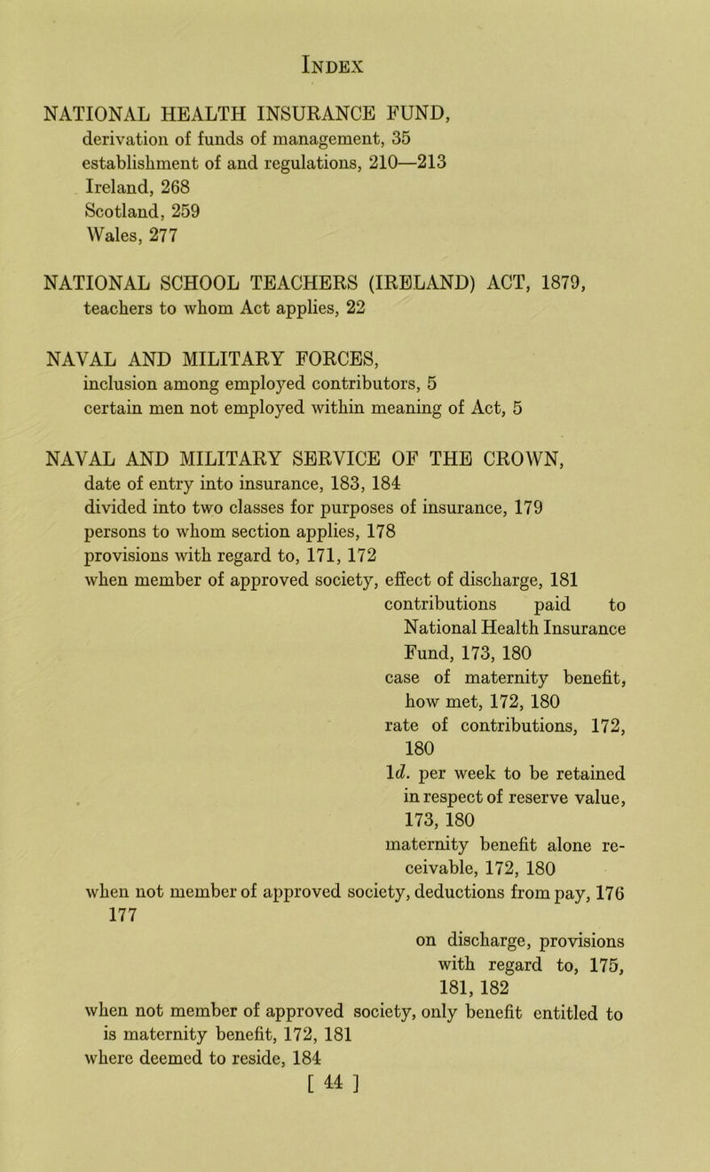 NATIONAL HEALTH INSURANCE FUND, derivation of funds of management, 35 establishment of and regulations, 210—213 Ireland, 268 Scotland, 259 Wales, 277 NATIONAL SCHOOL TEACHERS (IRELAND) ACT, 1879, teachers to whom Act applies, 22 NAVAL AND MILITARY FORCES, inclusion among employed contributors, 5 certain men not employed within meaning of Act, 5 NAVAL AND MILITARY SERVICE OF THE CROWN, date of entry into insurance, 183, 184 divided into two classes for purposes of insurance, 179 persons to whom section applies, 178 provisions with regard to, 171, 172 when member of approved society, effect of discharge, 181 contributions paid to National Health Insurance Fund, 173, 180 case of maternity benefit, how met, 172, 180 rate of contributions, 172, 180 Id. per week to be retained in respect of reserve value, 173, 180 maternity benefit alone re- ceivable, 172, 180 when not member of approved society, deductions from pay, 176 177 on discharge, provisions with regard to, 175, 181, 182 when not member of approved society, only benefit entitled to is maternity benefit, 172, 181 where deemed to reside, 184 [ 4:4 ]