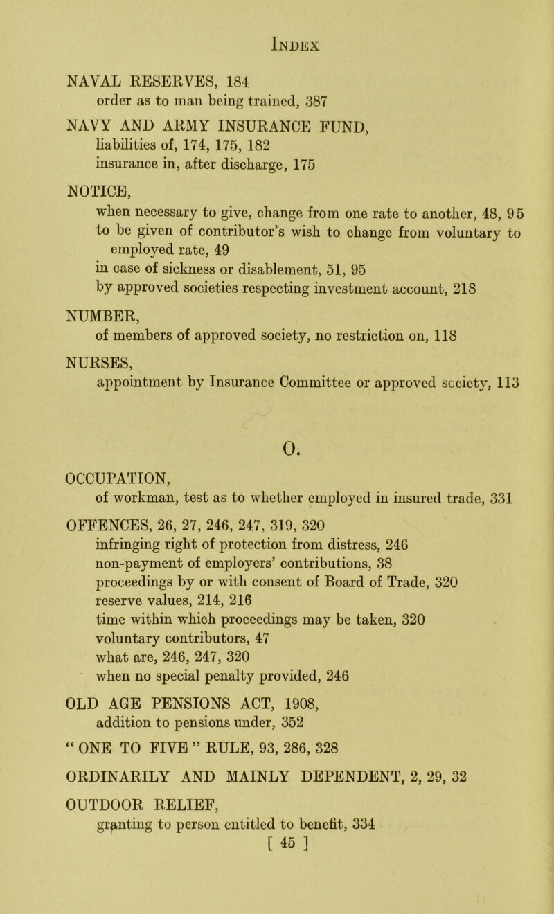 NAVAL RESERVES, 184 order as to man being trained, 387 NAVY AND ARMY INSURANCE FUND, liabilities of, 174, 175, 182 insurance in, after discharge, 175 NOTICE, when necessary to give, change from one rate to another, 48, 9 5 to be given of contributor’s wish to change from voluntary to employed rate, 49 in case of sickness or disablement, 51, 95 by approved societies respecting investment account, 218 NUMBER, of members of approved society, no restriction on, 118 NURSES, appointment by Insm’ance Committee or approved society, 113 0. OCCUPATION, of workman, test as to whether employed in insured trade, 331 OFFENCES, 26, 27, 246, 247, 319, 320 infringing right of protection from distress, 246 non-payment of employers’ contributions, 38 proceedings by or with consent of Board of Trade, 320 reserve values, 214, 216 time within which proceedings may be taken, 320 voluntary contributors, 47 what are, 246, 247, 320 when no special penalty provided, 246 OLD AGE PENSIONS ACT, 1908, addition to pensions under, 352 “ ONE TO FIVE ” RULE, 93, 286, 328 ORDINARILY AND MAINLY DEPENDENT, 2, 29, 32 OUTDOOR RELIEF, granting to person entitled to benefit, 334