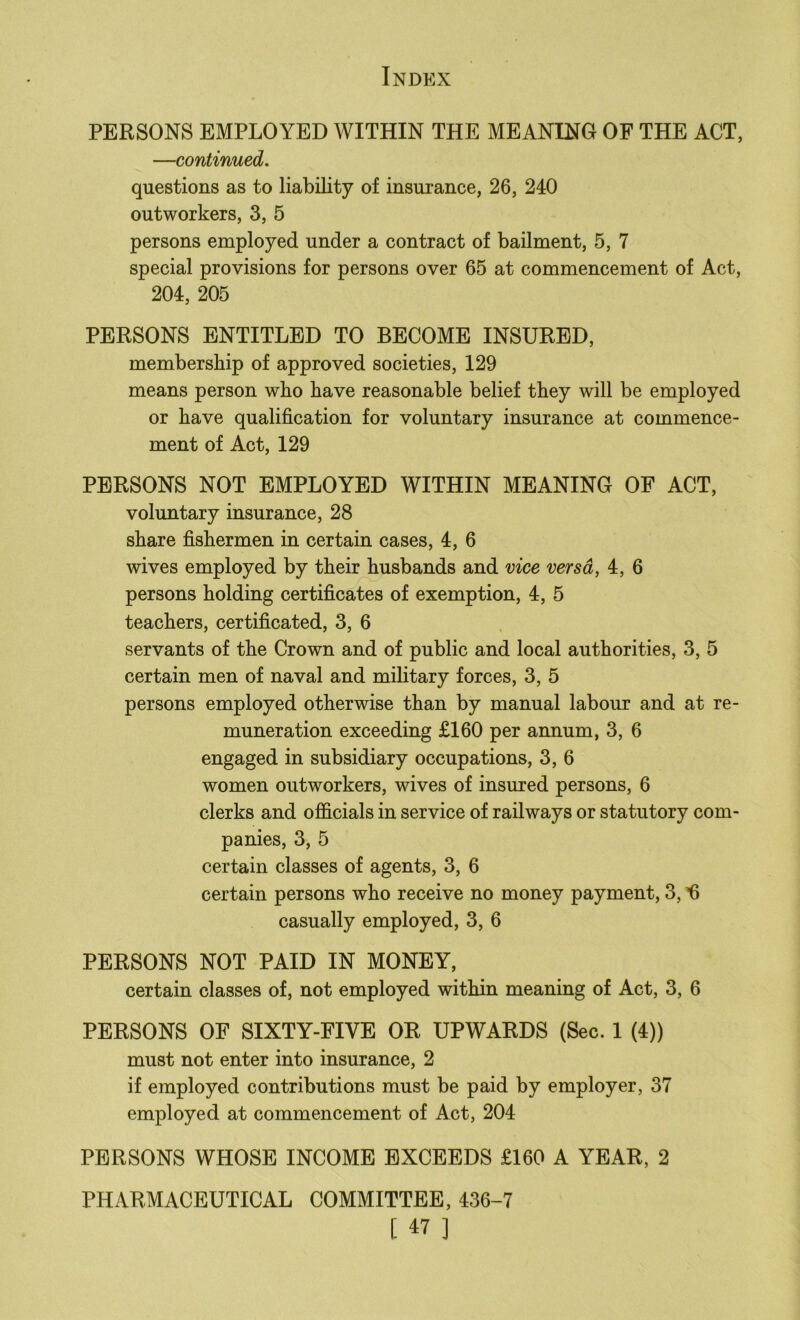 PERSONS EMPLOYED WITHIN THE MEANING OF THE ACT, —continued. questions as to liability of insurance, 26, 240 outworkers, 3, 5 persons employed under a contract of bailment, 5, 7 special provisions for persons over 65 at commencement of Act, 204, 205 PERSONS ENTITLED TO BECOME INSURED, membership of approved societies, 129 means person who have reasonable belief they will be employed or have qualification for voluntary insurance at commence- ment of Act, 129 PERSONS NOT EMPLOYED WITHIN MEANING OF ACT, voluntary insurance, 28 share fishermen in certain cases, 4, 6 wives employed by their husbands and vice versa, 4, 6 persons holding certificates of exemption, 4, 5 teachers, certificated, 3, 6 servants of the Crown and of public and local authorities, 3, 5 certain men of naval and military forces, 3, 5 persons employed otherwise than by manual labour and at re- muneration exceeding £160 per annum, 3, 6 engaged in subsidiary occupations, 3, 6 women outworkers, wives of insured persons, 6 clerks and officials in service of railways or statutory com- panies, 3, 5 certain classes of agents, 3, 6 certain persons who receive no money payment, 3, ’fi casually employed, 3, 6 PERSONS NOT PAID IN MONEY, certain classes of, not employed within meaning of Act, 3, 6 PERSONS OF SIXTY-FIVE OR UPWARDS (Sec. 1 (4)) must not enter into insurance, 2 if employed contributions must be paid by employer, 37 employed at commencement of Act, 204 PERSONS WHOSE INCOME EXCEEDS £160 A YEAR, 2 PHARMACEUTICAL COMMITTEE, 436-7