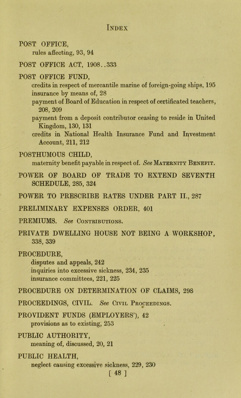 POST OFFICE, rules affecting, 93, 94 POST OFFICE ACT, 1908..333 POST OFFICE FUND, credits in respect of mercantile marine of foreign-going ships, 195 insurance by means of, 28 payment of Board of Education in respect of certificated teachers, 208, 209 payment from a deposit contributor ceasing to reside in United Kingdom, 130, 131 credits in National Health Insurance Fund and Ii^vestment Account, 211, 212 POSTHUMOUS CHILD, maternity benefit payable in respect of. See Maternity Benefit. POWER OF BOARD OF TRADE TO EXTEND SEVENTH SCHEDULE, 285, 324 POWER TO PRESCRIBE RATES UNDER PART II., 287 PRELIMINARY EXPENSES ORDER, 401 PREMIUMS. See Contributions. PRIVATE DWELLING HOUSE NOT BEING A WORKSHOP, 338, 339 PROCEDURE, disputes and appeals, 242 inquiries into excessive sickness, 234, 235 insurance committees, 221, 225 PROCEDURE ON DETERMINATION OF CLAIMS, 298 PROCEEDINGS, CIVIL. See Civil Proceedings. PROVIDENT FUNDS (EMPLOYERS’), 42 provisions as to existing, 253 PUBLIC AUTHORITY, meaning of, discussed, 20, 21 PUBLIC HEALTH, neglect causing excessive sickness, 229, 230