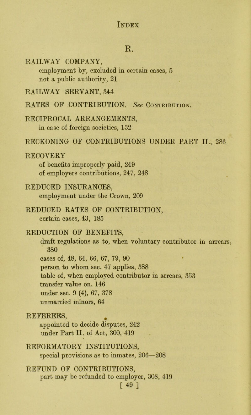 E. RAILWAY COMPANY, employment by, excluded in certain cases, 5 not a public authority, 21 RAILWAY SERVANT, 344 RATES OF CONTRIBUTION. See Contribution. RECIPROCAL ARRANGEMENTS, in case of foreign societies, 132 RECKONING OF CONTRIBUTIONS UNDER PART II., 286 RECOVERY of benefits improperly paid, 249 of employers contributions, 247, 248 REDUCED INSURANCES, employment under the Crown, 209 REDUCED RATES OF CONTRIBUTION, certain cases, 43, 185 REDUCTION OF BENEFITS, draft regulations as to, when voluntary contributor in arrears, 380 cases of, 48, 64, 66, 67, 79, 90 person to whom sec. 47 applies, 388 table of, when employed contributor in arrears, 353 transfer value on. 146 under sec. 9 (4), 67, 378 unmarried minors, 64 REFEREES, . appointed to decide disputes, 242 under Part II. of Act, 300, 419 REFORMATORY INSTITUTIONS, special provisions as to inmates, 206—208 REFUND OF CONTRIBUTIONS, part may be refunded to employer, 308, 419