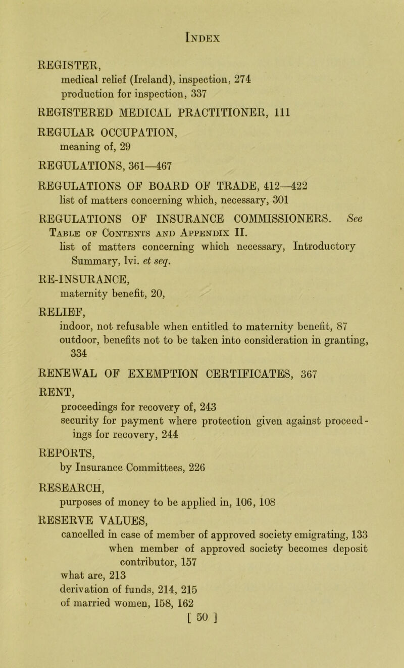 REGISTER, medical relief (Ireland), inspection, 274 production for inspection, 337 REGISTERED MEDICAL PRACTITIONER, 111 REGULAR OCCUPATION, meaning of, 29 REGULATIONS, 361—467 REGULATIONS OF BOARD OF TRADE, 412—422 list of matters concerning whicli, necessary, 301 REGULATIONS OF INSURANCE COMMISSIONERS. See Table of Contents and Appendix II. list of matters concerning which necessary, Introductory Summary, Ivi. et seq. RE-INSURANCE, maternity benefit, 20, RELIEF, indoor, not refusable when entitled to maternity benefit, 87 outdoor, benefits not to be taken into consideration in granting, 334 RENEWAL OF EXEMPTION CERTIFICATES, 367 RENT, proceedings for recovery of, 243 security for payment where protection given against proceed - ings for recovery, 244 REPORTS, by Insurance Committees, 226 RESEARCH, purposes of money to be applied in, 106, 108 RESERVE VALUES, cancelled in case of member of approved society emigrating, 133 when member of approved society becomes deposit contributor, 157 what are, 213 derivation of funds, 214, 215 of married women, 158, 162