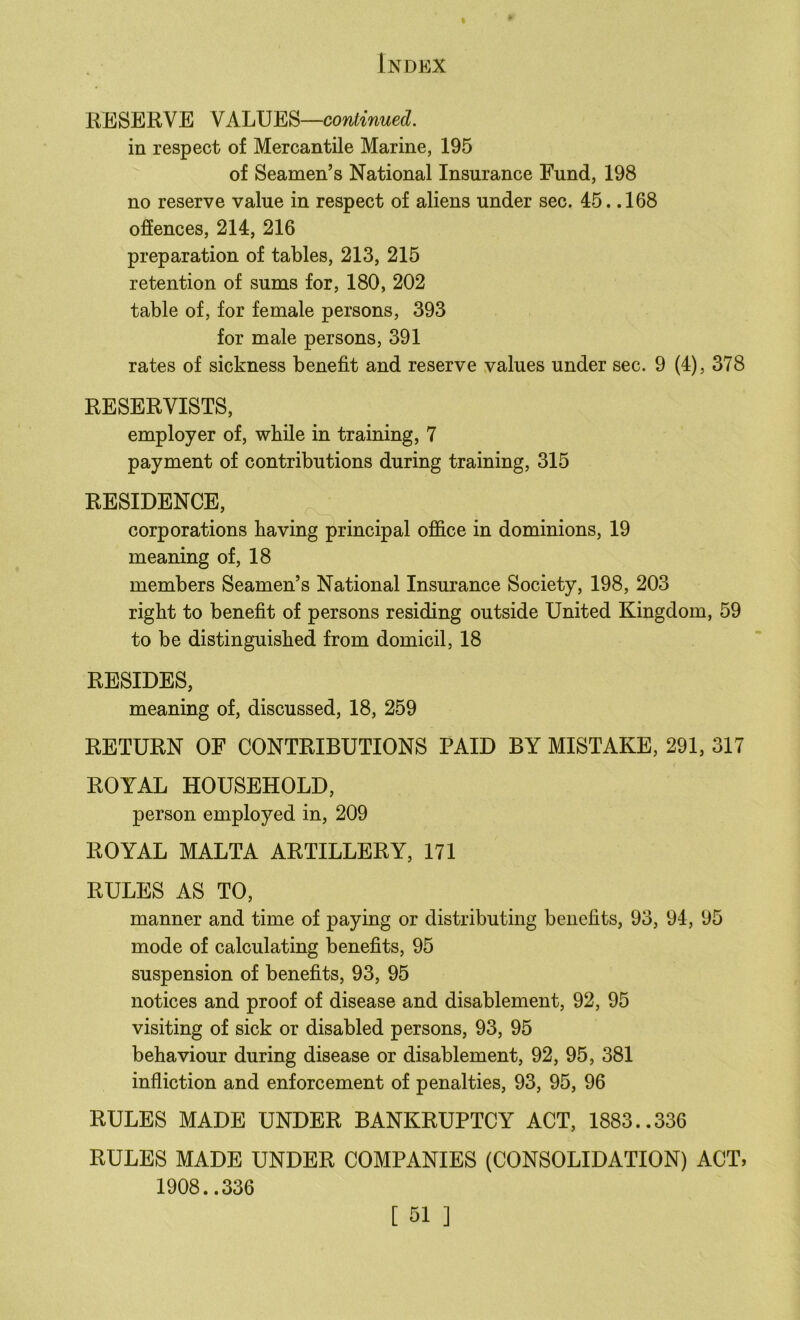 I Index RESERVE VALUES—continued. in respect of Mercantile Marine, 195 of Seamen’s National Insurance Fund, 198 no reserve value in respect of aliens under sec. 45. .168 offences, 214, 216 preparation of tables, 213, 215 retention of sums for, 180, 202 table of, for female persons, 393 for male persons, 391 rates of sickness benefit and reserve values under sec. 9 (4), 378 RESERVISTS, employer of, while in training, 7 payment of contributions during training, 315 RESIDENCE, corporations having principal office in dominions, 19 meaning of, 18 members Seamen’s National Insurance Society, 198, 203 right to benefit of persons residing outside United Kingdom, 59 to be distinguished from domicil, 18 RESIDES, meaning of, discussed, 18, 259 RETURN OF CONTRIBUTIONS PAID BY MISTAKE, 291, 317 ROYAL HOUSEHOLD, person employed in, 209 ROYAL MALTA ARTILLERY, 171 RULES AS TO, manner and time of paying or distributing benefits, 93, 94, 95 mode of calculating benefits, 95 suspension of benefits, 93, 95 notices and proof of disease and disablement, 92, 95 visiting of sick or disabled persons, 93, 95 behaviour during disease or disablement, 92, 95, 381 infliction and enforcement of penalties, 93, 95, 96 RULES MADE UNDER BANKRUPTCY ACT, 1883..336 RULES MADE UNDER COMPANIES (CONSOLIDATION) ACT, 1908..336
