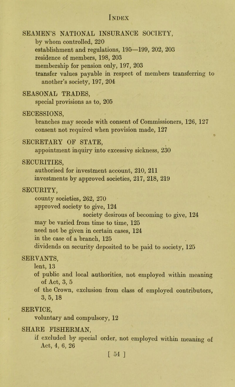 SEAMEN’S NATIONAL INSURANCE SOCIETY, by whom controlled, 220 establishment and regulations, 195—199, 202, 203 residence of members, 198, 203 membership for pension only, 197, 203 transfer values payable in respect of members transferring to another’s society, 197, 204 SEASONAL TRADES, special provisions as to, 205 SECESSIONS, branches may secede with consent of Commissioners, 126, 127 consent not required when provision made, 127 SECRETARY OF STATE, * I appointment inquiry into excessive sickness, 230 SECURITIES, authorised for investment account, 210, 211 investments by approved societies, 217, 218, 219 SECURITY, county societies, 262, 270 approved society to give, 124 society desirous of becoming to give, 124 may be varied from time to time, 125 need not be given in certain cases, 124 in the case of a branch, 125 dividends on security deposited to be paid to society, 125 SERVANTS, lent, 13 of public and local authorities, not employed within meaning of Act, 3, 5 of the Crown, exclusion from class of employed contributors, 3, 5, 18 SERVICE, voluntary and compulsory, 12 SHARE FISHERMAN, if excluded by special order, not employed within meaning of Act, 4, 6, 26