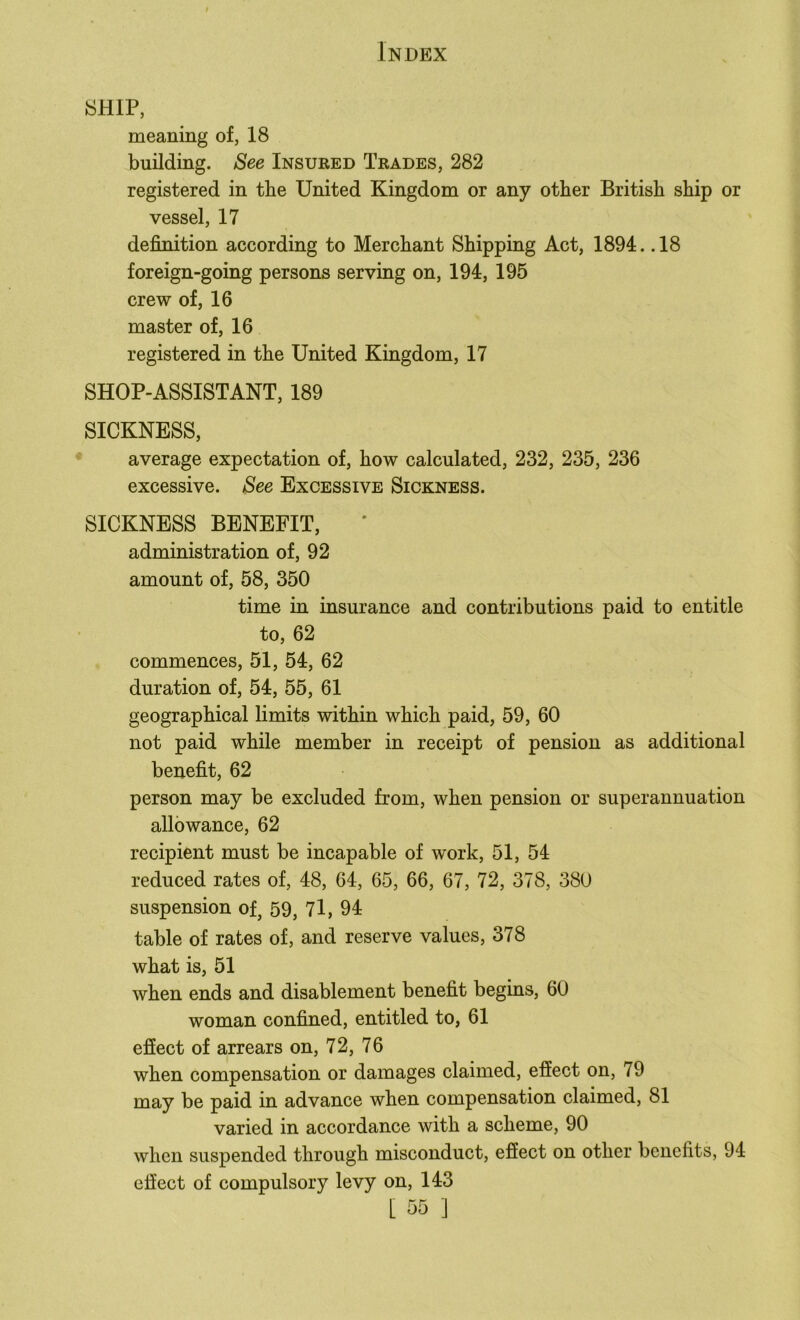 SHIP, meaning of, 18 building. See Insured Trades, 282 registered in the United Kingdom or any other British ship or vessel, 17 definition according to Merchant Shipping Act, 1894. .18 foreign-going persons serving on, 194, 195 crew of, 16 master of, 16 registered in the United Kingdom, 17 SHOP-ASSISTANT, 189 SICKNESS, average expectation of, how calculated, 232, 235, 236 excessive. See Excessive Sickness. SICKNESS BENEFIT, administration of, 92 amount of, 58, 350 time in insurance and contributions paid to entitle to, 62 commences, 51, 54, 62 duration of, 54, 55, 61 geographical limits within which paid, 59, 60 not paid while member in receipt of pension as additional benefit, 62 person may be excluded from, when pension or superannuation allowance, 62 recipient must be incapable of work, 51, 54 reduced rates of, 48, 64, 65, 66, 67, 72, 378, 380 suspension of, 59, 7l, 94 table of rates of, and reserve values, 378 what is, 51 when ends and disablement benefit begins, 60 woman confined, entitled to, 61 efiect of arrears on, 72, 76 when compensation or damages claimed, effect on, 79 may be paid in advance when compensation claimed, 81 varied in accordance with a scheme, 90 when suspended through misconduct, effect on other benefits, 94 effect of compulsory levy on, 143