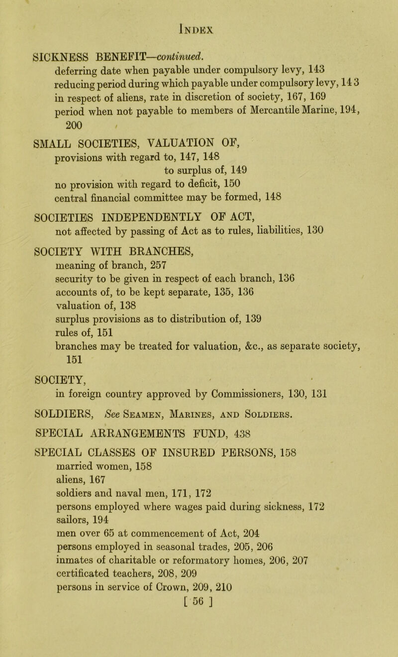 SICKNESS continued. deferring date when payable under compulsory levy, 143 reducing period during which payable under compulsory levy, 143 in respect of aliens, rate in discretion of society, 167, 169 period when not payable to members of Mercantile Marine, 194, 200 SMALL SOCIETIES, VALUATION OF, provisions with regard to, 147, 148 to surplus of, 149 no provision with regard to deficit, 150 central financial committee may be formed, 148 SOCIETIES INDEPENDENTLY OF ACT, not afiected by passing of Act as to rules, liabilities, 130 SOCIETY WITH BRANCHES, meaning of branch, 257 security to be given in respect of each branch, 136 accounts of, to be kept separate, 135, 136 valuation of, 138 surplus provisions as to distribution of, 139 rules of, 151 branches may be treated for valuation, &c., as separate society, 151 SOCIETY, in foreign country approved by Commissioners, 130, 131 SOLDIERS, See Seamen, Marines, and Soldiers. SPECIAL ARRANGEMENTS FUND, 438 SPECIAL CLASSES OF INSURED PERSONS, 158 married women, 158 aliens, 167 soldiers and naval men, 171, 172 persons employed where wages paid during sickness, 172 sailors, 194 men over 65 at commencement of Act, 204 persons employed in seasonal trades, 205, 206 inmates of charitable or reformatory homes, 206, 207 certificated teachers, 208, 209 persons in service of Crown, 209, 210