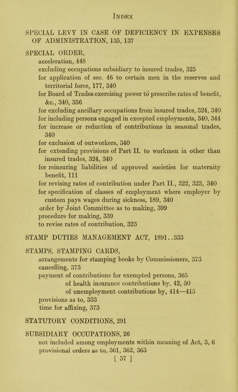 SrEUIAL LEVY IN CASE OF DEFICIENCY IN EXPENSES OF ADMINISTRATION, 135, 137 SPECIAL ORDER, acceleration, 448 excluding occupations subsidiary to insured trades, 325 for application of sec. 46 to certain men in the reserves and territorial force, 177, 340 for Board of Trades exercising power to prescribe rates of benefit, &c., 340, 356 for excluding ancillary occupations from insured trades, 324, 340 for including persons engaged in excepted employments, 340, 344 for increase or reduction of contributions in seasonal trades, 340 for exclusion of outworkers, 340 for extending provisions of Part II. to workmen in other than insured trades, 324, 340 for reinsuring liabilities of approved societies for maternity benefit. 111 for revising rates of contribution under Part II., 322, 323, 340 for specification of classes of employment where employer by custom pays wages during sickness, 189, 340 order by Joint Committee as to making, 399 procedure for making, 339 to revise rates of contribution, 323 STAMP DUTIES MANAGEMENT ACT, 1891..333 STAMPS, STAMPING CARDS, arrangements for stamping books by Commissioners, 373 cancelling, 373 payment of contributions for exempted persons, 365 of health insurance contributions by, 42, 50 of unemployment contributions by, 414—415 provisions as to, 333 time for affixing, 373 STATUTORY CONDITIONS, 291 SUBSIDIARY OCCUPATIONS, 26 not included among employments within meaning of Act, 3, 6 provisional orders as to, 361, 362, 363