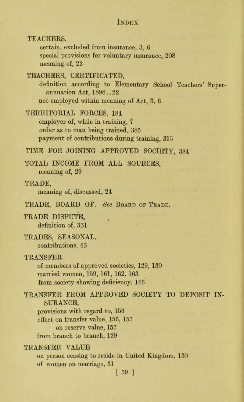 TEACHERS, certain, excluded from insurance, 3, 6 special provisions for voluntary insurance, 208 meaning of, 22 TEACHERS, CERTIFICATED, definition according to Elementary School Teachers’ Super- annuation Act, 1898.. 22 not employed within meaning of Act, 3, 6 TERRITORIAL FORCES, 184 employer of, while in training, 7 order as to man being trained, 385 payment of contributions during training, 315 TIME FOR JOINING APPROVED SOCIETY, 384 TOTAL INCOME FROM ALL SOURCES, meaning of, 29 TRADE, meaning of, discussed, 24 ' TRADE, BOARD OF. See Board of Trade. TRADE DISPUTE, definition of, 331 TRADES, SEASONAL, contributions, 43 TRANSFER of members of approved societies, 129, 130 married women, 159, 161, 162, 163 from society showing deficiency, 146 TRANSFER FROM APPROVED SOCIETY TO DEPOSIT IN- SURANCE, provisions with regard to, 156 effect on transfer value, 156, 157 on reserve value, 157 from branch to branch, 129 TRANSFER VALUE on person ceasing to reside in United Kingdom, 130 of women on marriage, 31