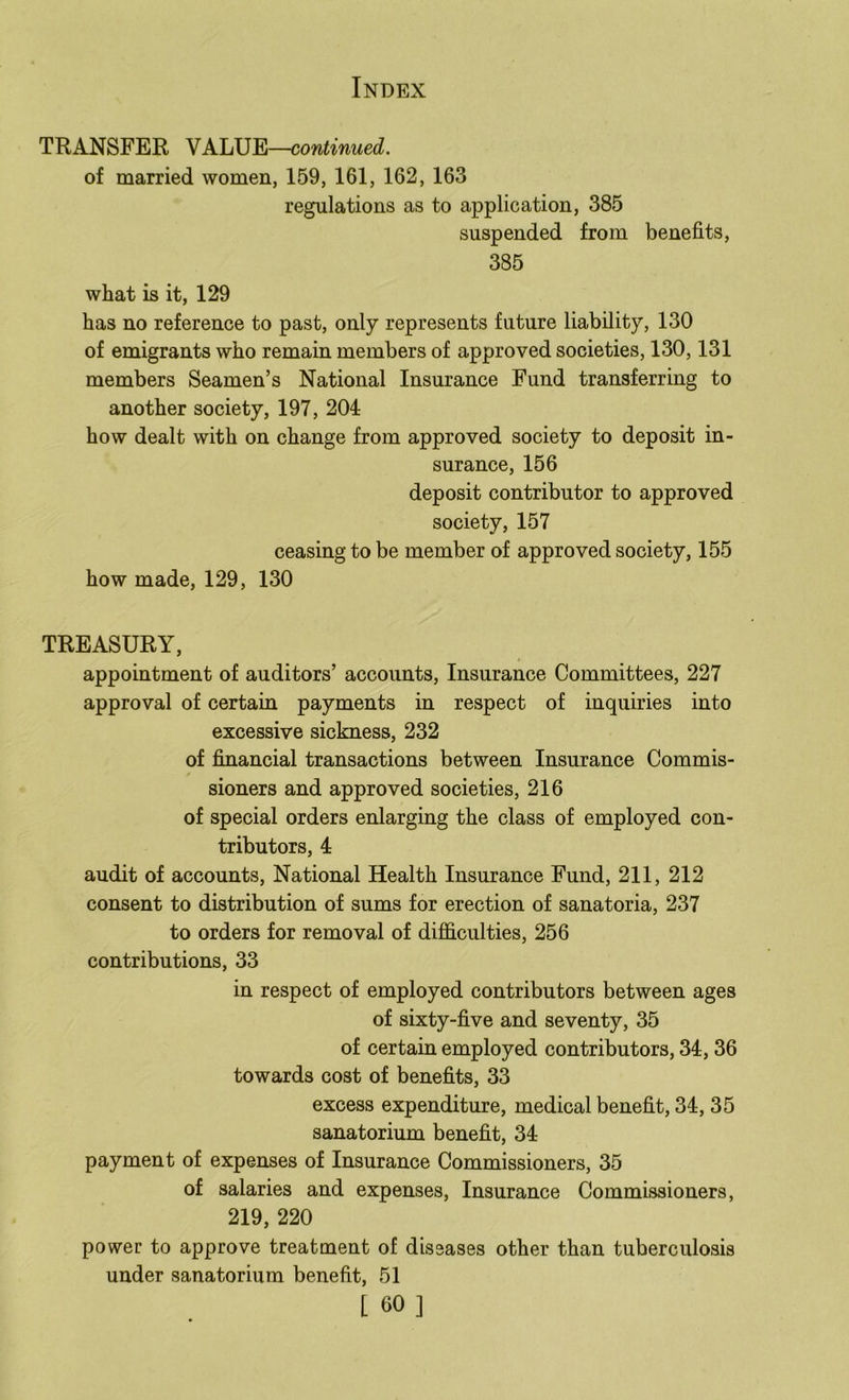 TRANSFER VALUE—continued. of married women, 159, 161, 162, 163 regulations as to application, 385 suspended from benefits, 385 what is it, 129 has no reference to past, only represents future liability, 130 of emigrants who remain members of approved societies, 130,131 members Seamen’s National Insurance Fund transferring to another society, 197, 204 how dealt with on change from approved society to deposit in- surance, 156 deposit contributor to approved society, 157 ceasing to be member of approved society, 155 how made, 129, 130 TREASURY, appointment of auditors’ accounts. Insurance Committees, 227 approval of certain payments in respect of inquiries into excessive sickness, 232 of financial transactions between Insurance Commis- sioners and approved societies, 216 of special orders enlarging the class of employed con- tributors, 4 audit of accounts. National Health Insurance Fund, 2II, 212 consent to distribution of sums for erection of sanatoria, 237 to orders for removal of difficulties, 256 contributions, 33 in respect of employed contributors between ages of sixty-five and seventy, 35 of certain employed contributors, 34, 36 towards cost of benefits, 33 excess expenditure, medical benefit, 34, 35 sanatorium benefit, 34 payment of expenses of Insurance Commissioners, 35 of salaries and expenses. Insurance Commissioners, 219, 220 power to approve treatment of diseases other than tuberculosis under sanatorium benefit, 51