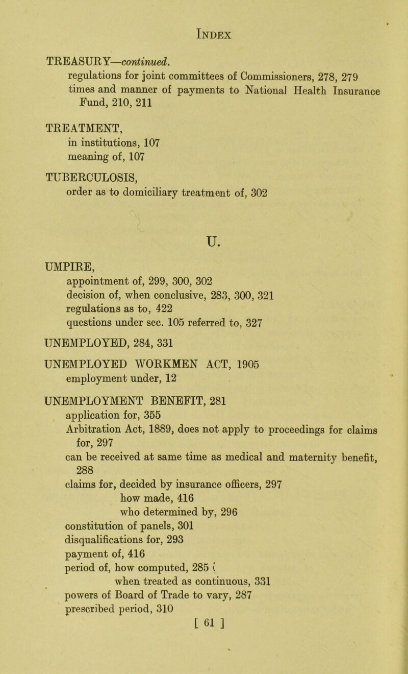 TREASURY—continued. regulations for joint committees of Commissioners, 278, 279 times and manner of payments to National Health Insurance Fund, 210, 211 TREATMENT, in institutions, 107 meaning of, 107 TUBERCULOSIS, order as to domiciliary treatment of, 302 u. UMPIRE, appointment of, 299, 300, 302 decision of, when conclusive, 283, 300, 321 regulations as to, 422 questions under sec. 105 referred to, 327 UNEMPLOYED, 284, 331 UNEMPLOYED WORKMEN ACT, 1905 employment under, 12 UNEMPLOYMENT BENEFIT, 281 application for, 355 Arbitration Act, 1889, does not apply to proceedings for claims for, 297 can be received at same time as medical and maternity benefit, 288 claims for, decided by insurance officers, 297 how made, 416 who determined by, 296 constitution of panels, 301 disqualifications for, 293 payment of, 416 period of, how computed, 285 i when treated as continuous, 331 * powers of Board of Trade to vary, 287 prescribed period, 310
