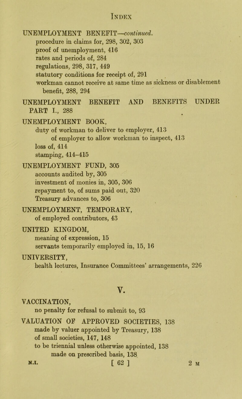 UNEMPLOYMENT BENEFIT— procedure in claims for, 298, 302, 303 proof of unemployment, 416 rates and periods of, 284 regulations, 298, 317, 449 statutory conditions for receipt of, 291 workman cannot receive at same time as sickness or disablement benefit, 288, 294 UNEMPLOYMENT BENEFIT AND BENEFITS UNDER PART I., 288 UNEMPLOYMENT BOOK, duty of workman to deliver to employer, 413 of employer to allow workman to inspect, 413 loss of, 414 stamping, 414-415 UNEMPLOYMENT FUND, 305 accounts audited by, 305 investment of monies in, 305, 306 repayment to, of sums paid out, 320 Treasury advances to, 306 UNEMPLOYMENT, TEMPORARY, of employed contributors, 43 UNITED KINGDOM, meaning of expression, 15 servants temporarily employed in, 15, 16 UNIVERSITY, health lectures. Insurance Committees’ arrangements, 226 V. VACCINATION, no penalty for refusal to submit to, 93 VALUATION OF APPROVED SOCIETIES, 138 made by valuer appointed by Treasury, 138 of small societies, 147, 148 to be triennial unless otherwise appointed, 138 made on prescribed basis, 138