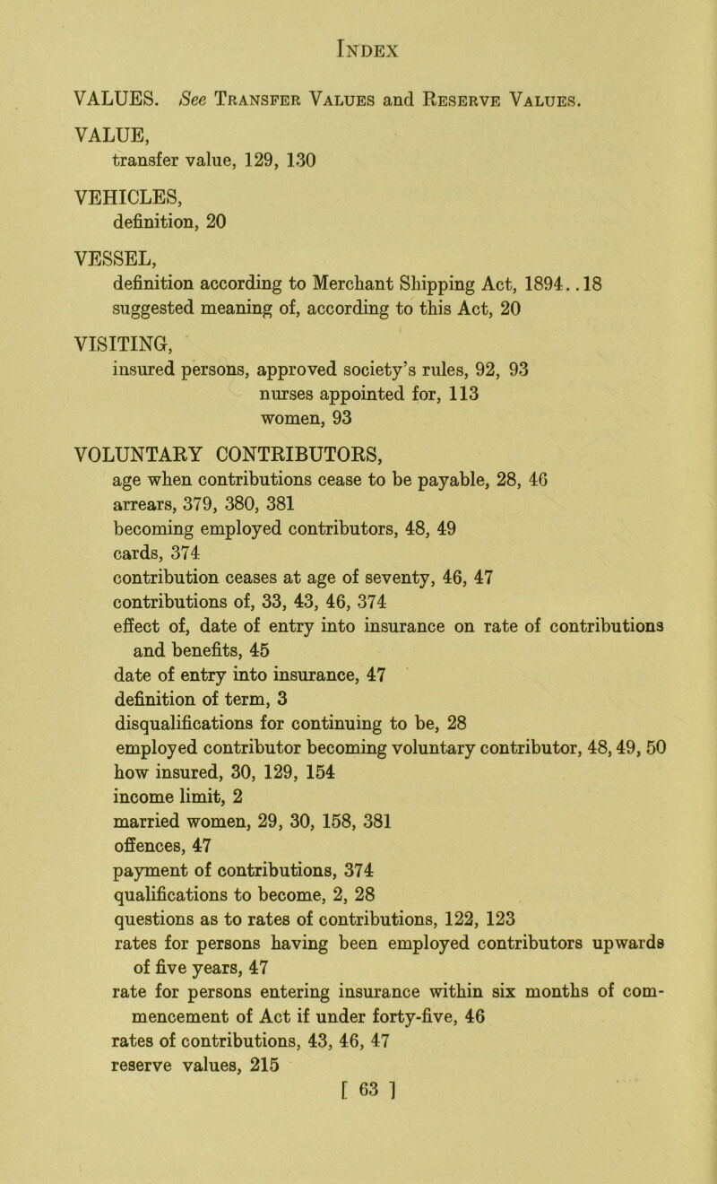 VALUES. See Transfer Values and Reserve Values. VALUE, transfer value, 129, 130 VEHICLES, definition, 20 VESSEL, definition according to Merchant Shipping Act, 1894. .18 suggested meaning of, according to this Act, 20 VISITING, insured persons, approved society’s rules, 92, 93 nurses appointed for, 113 women, 93 VOLUNTARY CONTRIBUTORS, age when contributions cease to be payable, 28, 4G arrears, 379, 380, 381 becoming employed contributors, 48, 49 cards, 374 contribution ceases at age of seventy, 46, 47 contributions of, 33, 43, 46, 374 effect of, date of entry into insurance on rate of contributions and benefits, 45 date of entry into insurance, 47 definition of term, 3 disqualifications for continuing to be, 28 employed contributor becoming voluntary contributor, 48,49, 50 how insured, 30, 129, 154 income limit, 2 married women, 29, 30, 158, 381 offences, 47 payment of contributions, 374 qualifications to become, 2, 28 questions as to rates of contributions, 122, 123 rates for persons having been employed contributors upwards of five years, 47 rate for persons entering insurance within six months of com- mencement of Act if under forty-five, 46 rates of contributions, 43, 46, 47 reserve values, 215