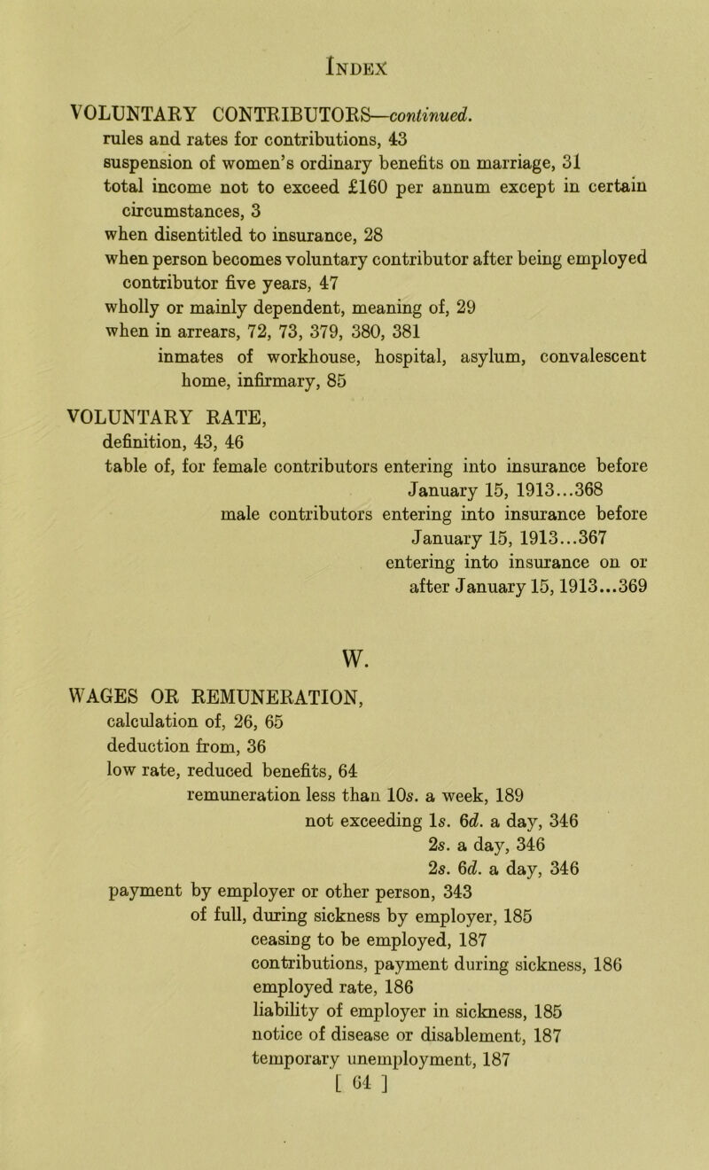 VOLUNTARY CONTRIBUTORS—contowued. rules and rates for contributions, 43 suspension of women’s ordinary benefits on marriage, 31 total income not to exceed £160 per annum except in certain circumstances, 3 when disentitled to insurance, 28 when person becomes voluntary contributor after being employed contributor five years, 47 wholly or mainly dependent, meaning of, 29 when in arrears, 72, 73, 379, 380, 381 inmates of workhouse, hospital, asylum, convalescent home, infirmary, 85 VOLUNTARY RATE, definition, 43, 46 table of, for female contributors entering into insurance before January 15, 1913... 368 male contributors entering into insurance before January 15, 1913... 367 entering into insurance on or after January 15,1913...369 w. WAGES OR REMUNERATION, calculation of, 26, 65 deduction from, 36 low rate, reduced benefits, 64 remimeration less than IO5. a week, 189 not exceeding I5. ^d. a day, 346 2s. a day, 346 2s. 6d. a day, 346 payment by employer or other person, 343 of full, during sickness by employer, 185 ceasing to be employed, 187 contributions, payment during sickness, 186 employed rate, 186 liability of employer in sickness, 185 notice of disease or disablement, 187 temporary unemployment, 187