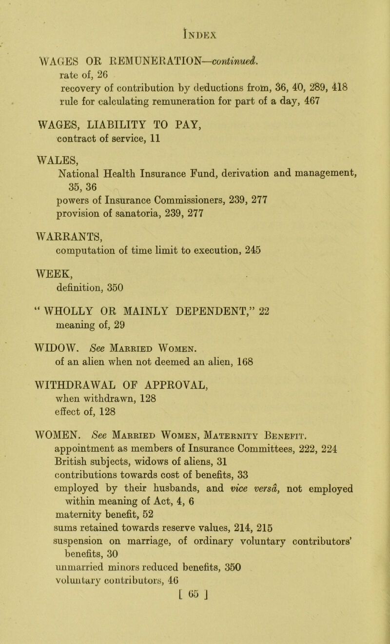 WAGES OR REMUNERATION—continued. rate of, 26 recovery of contribution by deductions froln, 36, 40, 289, 418 rule for calculating remuneration for part of a day, 467 WAGES, LIABILITY TO PAY, contract of service, 11 WALES, National Health Insurance Fund, derivation and management, 35, 36 powers of Insurance Commissioners, 239, 277 provision of sanatoria, 239, 277 WARRANTS, computation of time limit to execution, 245 WEEK, definition, 350 “ WHOLLY OR MAINLY DEPENDENT,” 22 meaning of, 29 WIDOW. See Married Women. of an alien when not deemed an alien, 168 WITHDRAWAL OF APPROVAL, when withdrawn, 128 effect of, 128 WOMEN. See Married Women, Maternity Benefit. appointment as members of Insurance Committees, 222, 224 British subjects, widows of aliens, 31 contributions towards cost of benefits, 33 employed by their husbands, and vice versa, not employed within meaning of Act, 4, 6 maternity benefit, 52 sums retained towards reserve values, 214, 215 suspension on marriage, of ordinary voluntary contributors’ benefits, 30 unmarried minors reduced benefits, 350 voluntary contributors, 46
