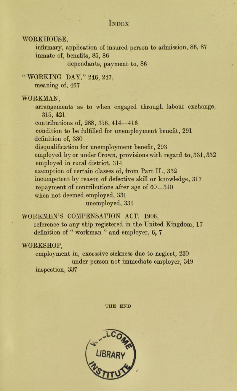 WORKHOUSE, infirmary, application of insuied person to admission, 86, 87 inmate of, benefits, 85, 86 dependants, payment to, 86 “ WORKING DAY,” 246, 247, meaning of, 467 WORKMAN, arrangements as to when engaged through labour exchange, 315, 421 contributions of, 288, 356, 414—416 condition to be fulfilled for unemployment benefit, 291 definition of, 330 disqualification for unemployment benefit, 293 employed by or under Crown, provisions with regard to, 331,332 employed in rural district, 314 exemption of certain classes of, from Part II., 332 incompetent by reason of defective skill or knowledge, 317 repayment of contributions after age of 60...310 when not deemed employed, 331 unemployed, 331 WORKMEN’S COMPENSATION ACT, 1906, reference to any ship registered in the United Kingdom, 17 definition of “ workman ” and employer, 6, 7 WORKSHOP, employment in, excessive sickness due to neglect, 230 under person not immediate employer, 349 inspection, 337 THE END ubrary