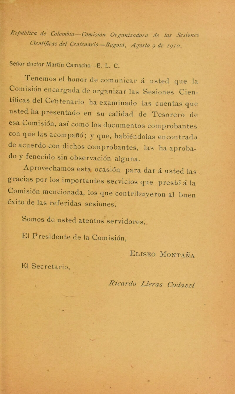 República de Colombia—Comisión Organizadora de las Sesiones Científicas del Centenario—Rogotd, Agosto 9 de 1910. Señor doctor Martín Camacho—E. L. C. Tenemos el honor de comunicar á usted que la Comisión encardada de organizar las Sesiones Cien- tíficas del Centenario ha examinado las cuentas que usted ha presentado en su calidad de Tesorero de esa Comisión, así como los documentos comprobantes con que Es acompañó; y que, habiéndolas encontrado de acuerdo con dichos comprobantes, las ha aproba- do y fenecido sin observación alguna. Aprovechamos esta ocasión para dar á usted las gracias por los importantes servicios que prestó á la Comisión mencionada, los que contribuyeron al buen éxito de las referidas sesiones. Somos de usted atentos servidores,. El Presidente de la Comisión, El Secretario, Elíseo Montaña Ricardo Lleras Codazzi