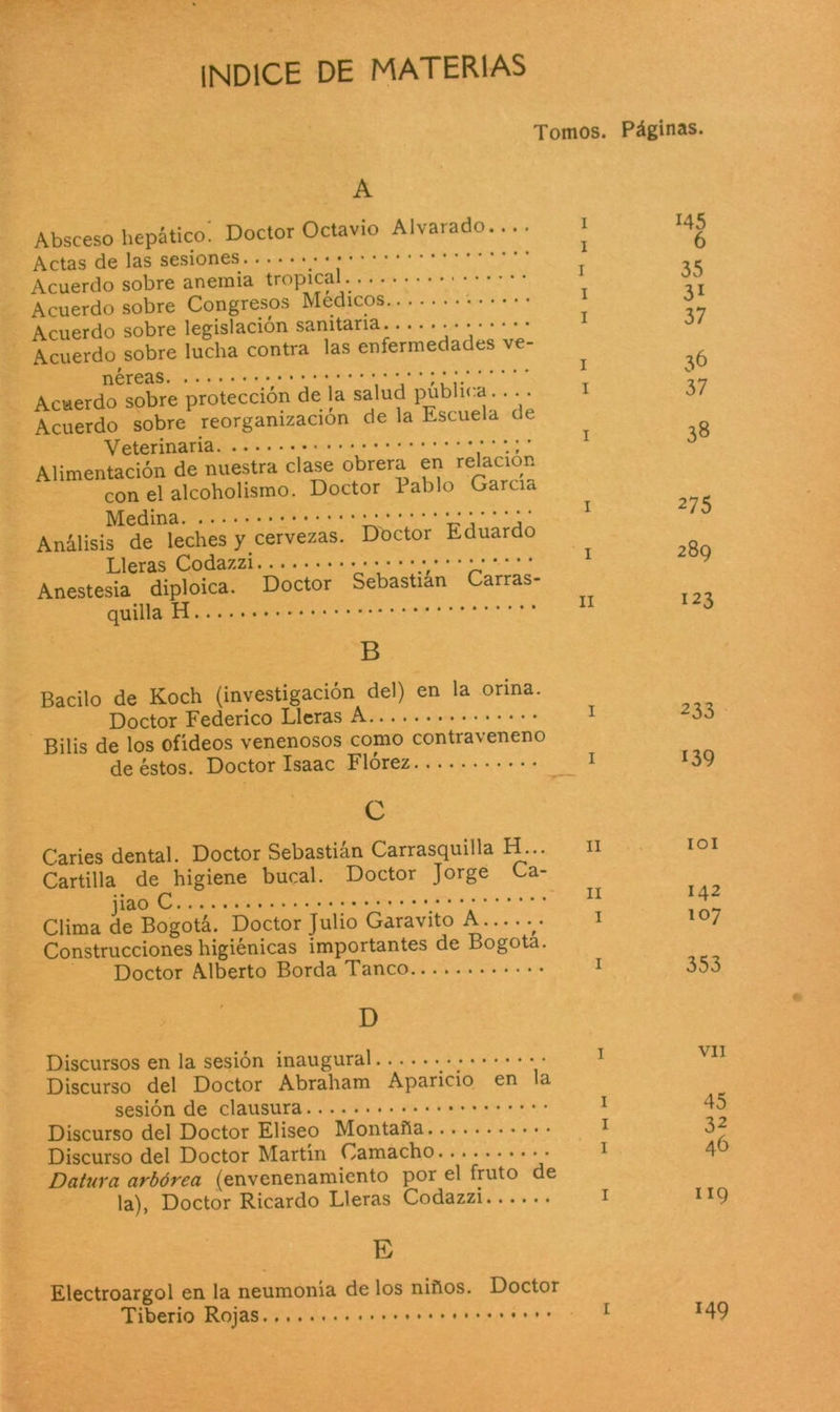 INDICE DE MATERIAS Tomos. Páginas. A Absceso hepático. Doctor Octavio Alvarado.... Actas de las sesiones • Acuerdo sobre anemia tropical Acuerdo sobre Congresos Médicos Acuerdo sobre legislación sanitaria.. •••••• Acuerdo sobre lucha contra las enfermedades ve- néreas T Acuerdo sobre protección de la salud publica.. .. Acuerdo sobre reorganización de la Escuela de Veterinaria Alimentación de nuestra clase obrera en relación con el alcoholismo. Doctor Pablo García Medina i* *' *' * * Análisis de leches y cervezas. Doctor Eduardo Lleras Codazzi Anestesia diploica. Doctor Sebastian Carras- quilla B Bacilo de Koch (investigación del) en la orina. Doctor Federico Lleras A Bilis de los oñdeos venenosos como contraveneno de éstos. Doctor Isaac Flórez 1 c Caries dental. Doctor Sebastian Carrasquilla H... Cartilla de higiene bucal. Doctor Jorge Ca- jiao Clima de Bogotá. Doctor Julio Garavito A - Construcciones higiénicas importantes de Bogotá. Doctor Alberto Borda Tanco Discursos en la sesión inaugural • ; Discurso del Doctor Abraham Aparicio en a sesión de clausura Discurso del Doctor Elíseo Montaña Discurso del Doctor Martín Camacho • Datura arbórea (envenenamiento por el fruto de la), Doctor Ricardo Lleras Codazzi E Electroargol en la neumonía de los niños. Doctor Tiberio Rojas 145 6 35 3i 37 36 37 38 275 289 123 233 139 101 142 107 353 vil 45 32 46 119 149