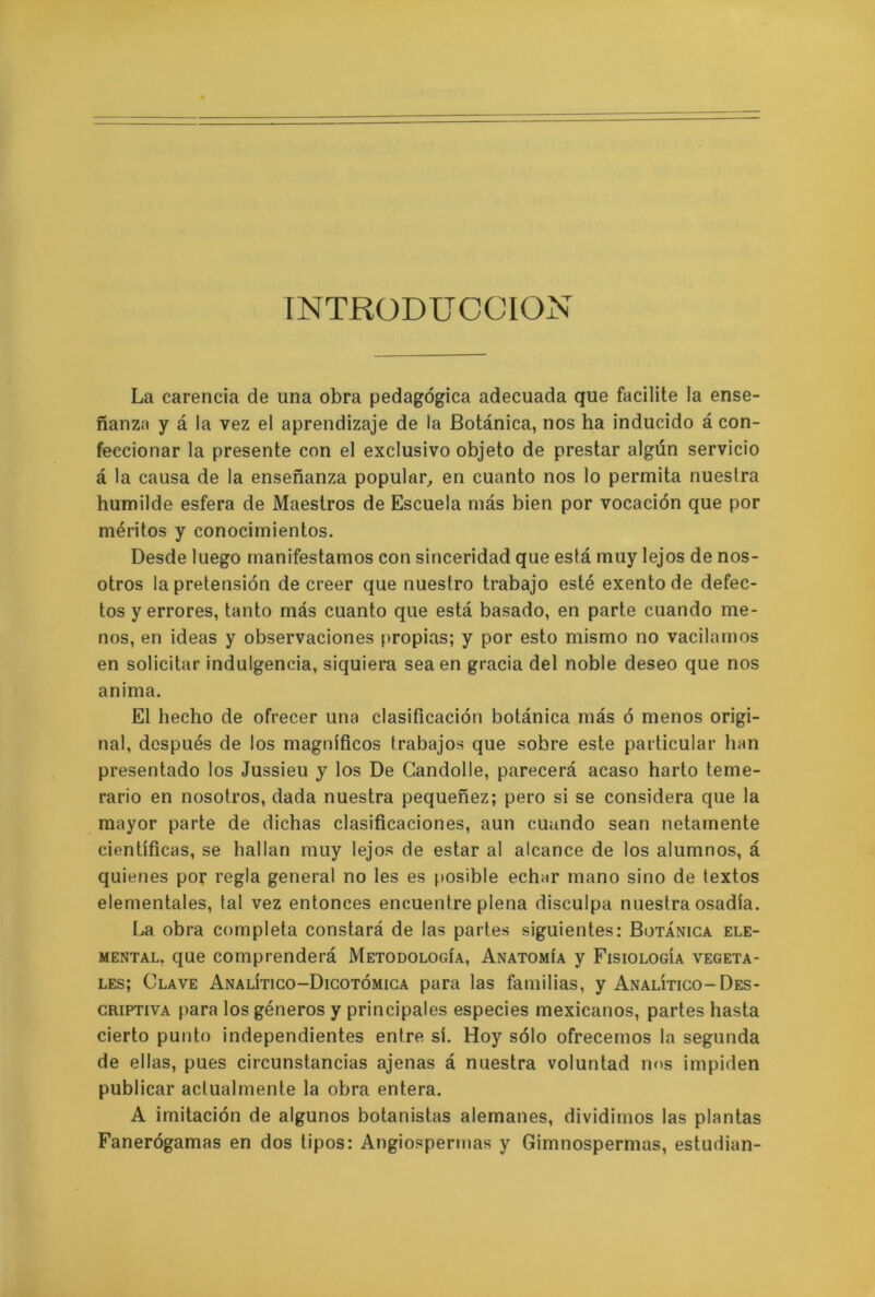 INTRODUCCION La carencia de una obra pedagógica adecuada que facilite la ense- ñanza y á la vez el aprendizaje de la Botánica, nos ha inducido á con- feccionar la presente con el exclusivo objeto de prestar algún servicio á la causa de la enseñanza popular, en cuanto nos lo permita nuestra humilde esfera de Maestros de Escuela más bien por vocación que por méritos y conocimientos. Desde luego manifestamos con sinceridad que está muy lejos de nos- otros la pretensión de creer que nuestro trabajo esté exento de defec- tos y errores, tanto más cuanto que está basado, en parte cuando me- nos, en ideas y observaciones propias; y por esto mismo no vacilamos en solicitar indulgencia, siquiera sea en gracia del noble deseo que nos anima. El hecho de ofrecer una clasificación botánica más ó menos origi- nal, después de los magníficos trabajos que sobre este particular han presentado los Jussieu y los De Candolle, parecerá acaso harto teme- rario en nosotros, dada nuestra pequeñez; pero si se considera que la mayor parte de dichas clasificaciones, aun cuando sean netamente científicas, se hallan muy lejos de estar al alcance de los alumnos, á quienes por regla general no les es posible echar mano sino de textos elementales, tal vez entonces encuentre plena disculpa nuestra osadía. La obra completa constará de las partes siguientes: Botánica ele- mental, que comprenderá Metodología, Anatomía y Fisiología vegeta- les; Clave Analítico-Dicotómica para las familias, y Analítico-Des- criptiva para los géneros y principales especies mexicanos, partes hasta cierto punto independientes entre sí. Hoy sólo ofrecemos la segunda de ellas, pues circunstancias ajenas á nuestra voluntad nos impiden publicar actualmente la obra entera. A imitación de algunos botanistas alemanes, dividimos las plantas Fanerógamas en dos tipos: Angiospermas y Gimnospermas, estudian-