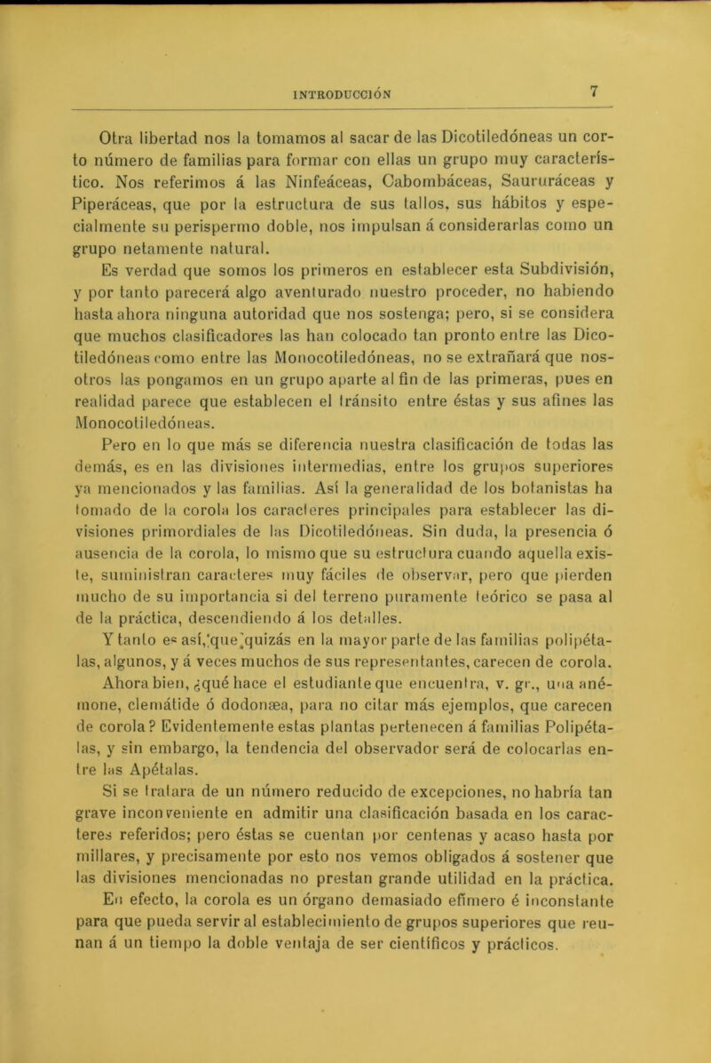 Otra libertad nos la tomamos al sacar de las Dicotiledóneas un cor- to número de familias para formar con ellas un grupo muy caracterís- tico. Nos referimos á las Ninfeáceas, Cabombáceas, Saururáceas y Piperáceas, que por la estructura de sus tallos, sus hábitos y espe- cialmente su perispermo doble, nos impulsan á considerarlas como un grupo netamente natural. Es verdad que somos los primeros en establecer esta Subdivisión, y por tanto parecerá algo aventurado nuestro proceder, no habiendo hasta ahora ninguna autoridad que nos sostenga; pero, si se considera que muchos clasificadores las han colocado tan pronto entre las Dico- tiledóneas como entre las Monocotiledóneas, no se extrañará que nos- otros las pongamos en un grupo aparte al fin de las primeras, pues en realidad parece que establecen el tránsito entre éstas y sus afines las Monocotiledóneas. Pero en lo que más se diferencia nuestra clasificación de todas las demás, es en las divisiones intermedias, entre los grupos superiores ya mencionados y las familias. Así la generalidad de los botanistas ha tomado de la corola los caracteres principales para establecer las di- visiones primordiales de las Dicotiledóneas. Sin duda, la presencia ó ausencia de la corola, lo mismo que su estructura cuando aquella exis- te, suministran caracteres muy fáciles de observar, pero que pierden mucho de su importancia si del terreno puramente teórico se pasa al de la práctica, descendiendo á los detalles. Y tanto es asífque’quizás en la mayor parte de las familias polipéta- las, algunos, y á veces muchos de sus representantes, carecen de corola. Ahora bien, ¿qué hace el estudiante que encuentra, v. gr., una ané- mone, clemátide ó dodonaea, para no citar más ejemplos, que carecen de corola? Evidentemente estas plantas pertenecen á familias Polipéta- las, y sin embargo, la tendencia del observador será de colocarlas en- tre lns Apétalas. Si se tratara de un número reducido de excepciones, no habría tan grave inconveniente en admitir una clasificación basada en los carac- teres referidos; pero éstas se cuentan por centenas y acaso hasta por millares, y precisamente por esto nos vemos obligados á sostener que las divisiones mencionadas no prestan grande utilidad en la práctica. En efecto, la corola es un órgano demasiado efímero é inconstante para que pueda servir al establecimiento de grujios superiores que reú- nan á un tiempo la doble ventaja de ser científicos y prácticos.