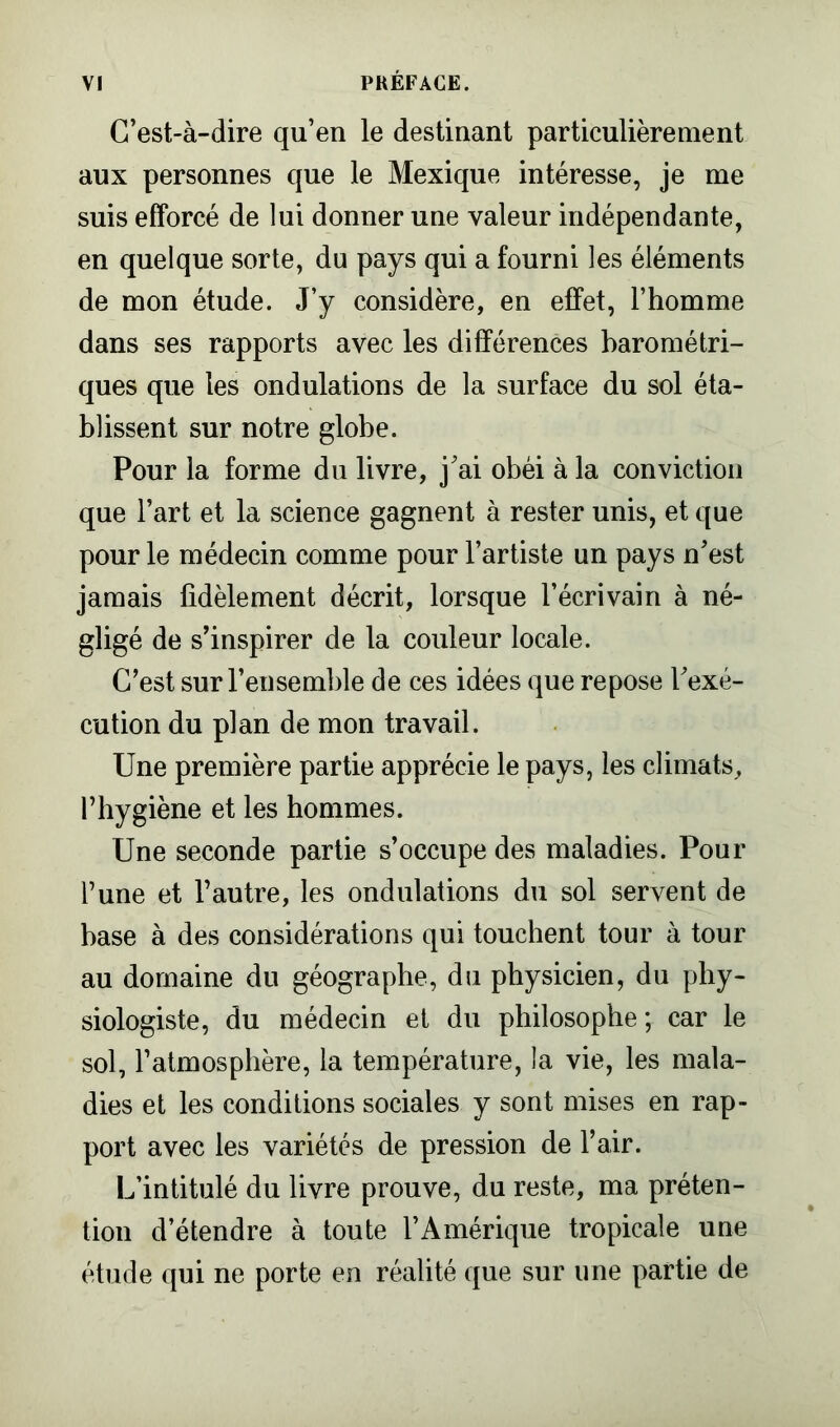 C’est-à-dire qu’en le destinant particulièrement aux personnes que le Mexique intéresse, je me suis efforcé de lui donner une valeur indépendante, en quelque sorte, du pays qui a fourni les éléments de mon étude. J’y considère, en effet, l’homme dans ses rapports avec les différences barométri- ques que les ondulations de la surface du sol éta- blissent sur notre globe. Pour la forme du livre, j’ai obéi à la conviction que l’art et la science gagnent à rester unis, et que pour le médecin comme pour l’artiste un pays n’est jamais fidèlement décrit, lorsque l’écrivain à né- gligé de s’inspirer de la couleur locale. C’est sur l’ensemble de ces idées que repose l’exé- cution du plan de mon travail. Une première partie apprécie le pays, les climats, l’hygiène et les hommes. Une seconde partie s’occupe des maladies. Pour l’une et l’autre, les ondulations du sol servent de base à des considérations qui touchent tour à tour au domaine du géographe, du physicien, du phy- siologiste, du médecin et du philosophe; car le sol, l’atmosphère, la température, la vie, les mala- dies et les conditions sociales y sont mises en rap- port avec les variétés de pression de l’air. L’intitulé du livre prouve, du reste, ma préten- tion d’étendre à toute l’Amérique tropicale une étude qui ne porte en réalité que sur une partie de