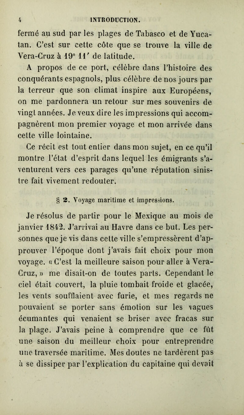 fermé au sud par les plages de Tabasco et de Yuca- tan. C’est sur cette côte que se trouve la ville de Vera-Cruz à 19° 11/ de latitude. A propos de ce port, célèbre dans l’histoire des conquérants espagnols, plus célèbre de nos jours par la terreur que son climat inspire aux Européens, on me pardonnera un retour sur mes souvenirs de vingt années. Je veux dire les impressions qui accom- pagnèrent mon premier voyage et mon arrivée dans cette ville lointaine. Ce récit est tout entier dans mon sujet, en ce qu’il montre l’état d’esprit dans lequel les émigrants s’a- venturent vers ces parages qu’une réputation sinis- tre fait vivement redouter. § 2. Voyage maritime et impressions. Je résolus de partir pour le Mexique au mois de janvier 1849. J’arrivai au Havre dans ce but. Les per- sonnes que je vis dans cette ville s’empressèrent d’ap- prouver l’époque dont j’avais fait choix pour mon voyage. « C’est la meilleure saison pour aller à Vera- Cruz, » me disait-on de toutes parts. Cependant le ciel était couvert, la pluie tombait froide et glacée, les vents soufflaient avec furie, et mes regards ne pouvaient se porter sans émotion sur les vagues écumantes qui venaient se briser avec fracas sur la plage. J’avais peine à comprendre que ce fût une saison du meilleur choix pour entreprendre une traversée maritime. Mes doutes ne tardèrent pas à se dissiper par l’explication du capitaine qui devait