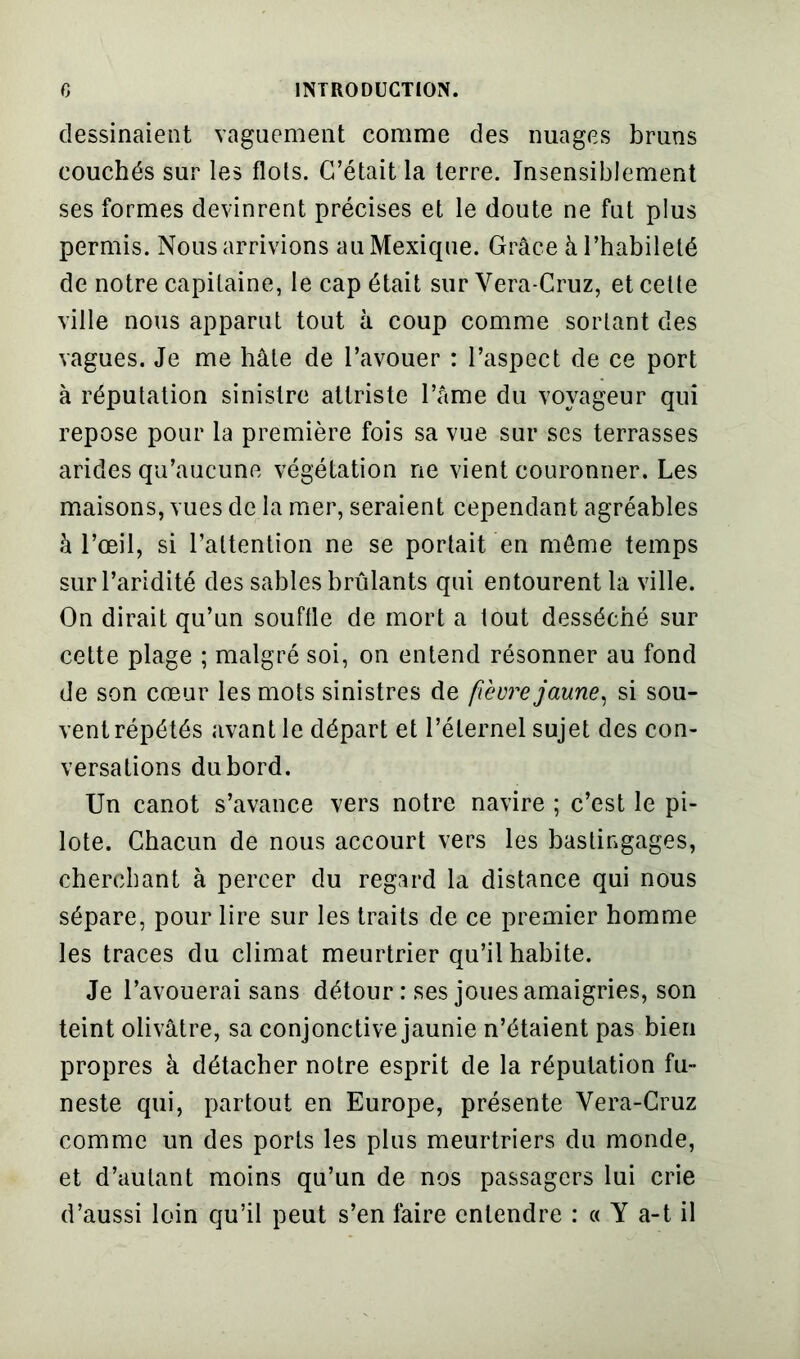 dessinaient vaguement comme des nuages bruns couchés sur les flols. C’était la terre. Insensiblement ses formes devinrent précises et le doute ne fut plus permis. Nous arrivions au Mexique. Grâce à l’habileté de notre capitaine, le cap était sur Vera-Cruz, et cette ville nous apparut tout à coup comme sortant des vagues. Je me hâte de l’avouer : l’aspect de ce port à réputation sinistre attriste l’âme du voyageur qui repose pour la première fois sa vue sur ses terrasses arides qu’aucune végétation ne vient couronner. Les maisons, vues de la mer, seraient cependant agréables à l’œil, si l’attention ne se portait en môme temps sur l’aridité des sables brûlants qui entourent la ville. On dirait qu’un souffle de mort a tout desséché sur cette plage ; malgré soi, on entend résonner au fond de son cœur les mots sinistres de fièvre jaune, si sou- vent répétés avant le départ et l’éternel sujet des con- versations du bord. Un canot s’avance vers notre navire ; c’est le pi- lote. Chacun de nous accourt vers les bastingages, cherchant à percer du regard la distance qui nous sépare, pour lire sur les traits de ce premier homme les traces du climat meurtrier qu’il habite. Je l’avouerai sans détour : ses joues amaigries, son teint olivâtre, sa conjonctive jaunie n’étaient pas bien propres à détacher notre esprit de la réputation fu- neste qui, partout en Europe, présente Vera-Cruz comme un des ports les plus meurtriers du monde, et d’autant moins qu’un de nos passagers lui crie d’aussi loin qu’il peut s’en faire entendre : « Y a-t il