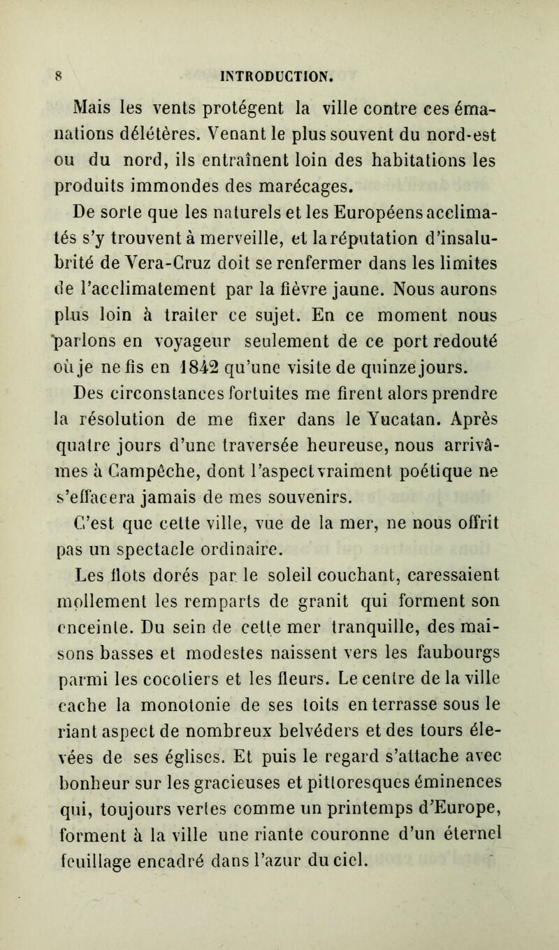 Mais les vents protègent la ville contre ces éma- nations délétères. Venant le plus souvent du nord-est ou du nord, ils entraînent loin des habitations les produits immondes des marécages. De sorte que les naturels et les Européens acclima- tés s’y trouvent à merveille, et la réputation d’insalu- brité de Vera-Cruz doit se renfermer dans les limites de l’acclimatement par la fièvre jaune. Nous aurons plus loin à traiter ce sujet. En ce moment nous parlons en voyageur seulement de ce port redouté où je ne fis en 1842 qu’une visite de quinze jours. Des circonstances fortuites me firent alors prendre la résolution de me fixer dans le Yucatan. Après quatre jours d’une traversée heureuse, nous arrivâ- mes à Gampêche, dont l’aspeclvraiment poétique ne s’effacera jamais de mes souvenirs. C’est que cette ville, vue de la mer, ne nous offrit pas un spectacle ordinaire. Les flots dorés par le soleil couchant, caressaient mollement les remparts de granit qui forment son enceinte. Du sein de cette mer tranquille, des mai- sons basses et modestes naissent vers les faubourgs parmi les cocotiers et les fleurs. Le centre de la ville cache la monotonie de ses toits en terrasse sous le riant aspect de nombreux belvéders et des tours éle- vées de ses églises. Et puis le regard s’attache avec bonheur sur les gracieuses et pittoresques éminences qui, toujours vertes comme un printemps d’Europe, forment à la ville une riante couronne d’un éternel feuillage encadré dans l’azur du ciel.