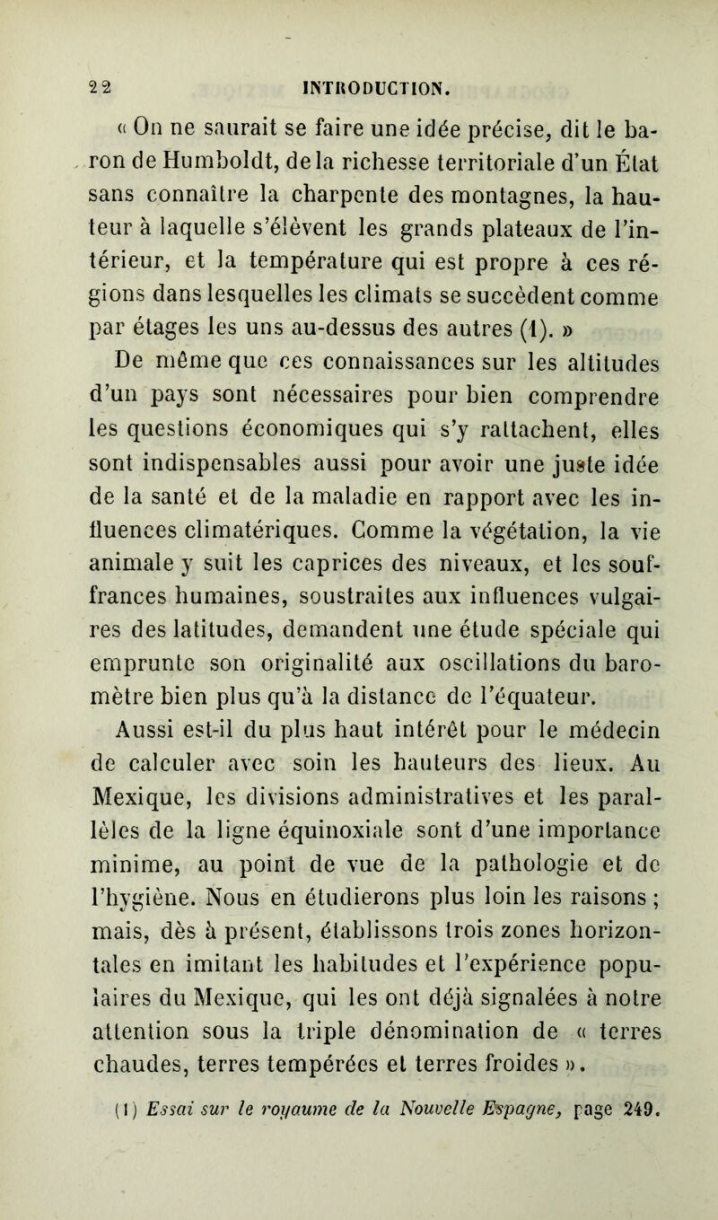 « On ne saurait se faire une idée précise, dit le ba- ron de Humboldt, delà richesse territoriale d’un État sans connaître la charpente des montagnes, la hau- teur à laquelle s’élèvent les grands plateaux de l’in- térieur, et la température qui est propre à ces ré- gions dans lesquelles les climats se succèdent comme par étages les uns au-dessus des autres (1). » De même que ces connaissances sur les altitudes d’un pays sont nécessaires pour bien comprendre les questions économiques qui s’y rattachent, elles sont indispensables aussi pour avoir une juste idée de la santé et de la maladie en rapport avec les in- lluenees climatériques. Comme la végétation, la vie animale y suit les caprices des niveaux, et les souf- frances humaines, soustraites aux influences vulgai- res des latitudes, demandent une étude spéciale qui emprunte son originalité aux oscillations du baro- mètre bien plus qu’à la distance de l’équateur. Aussi est-il du plus haut intérêt pour le médecin de calculer avec soin les hauteurs des lieux. Au Mexique, les divisions administratives et les paral- lèles de la ligne équinoxiale sont d’une importance minime, au point de vue de la pathologie et de l’hygiène. Nous en étudierons plus loin les raisons ; mais, dès à présent, établissons trois zones horizon- tales en imitant les habitudes et l’expérience popu- laires du Mexique, qui les ont déjà signalées à notre attention sous la triple dénomination de « terres chaudes, terres tempérées et terres froides ». (1) Essai sur le royaume de la Nouvelle Espagne, page 249.