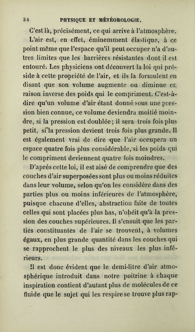 C’est là, précisément, ce qui arrive à l’atmosphère. L’air est, en effet, éminemment élastique, à ce point même que l’espace qu’il peut occuper n’a d’au* très limites que les barrières résistantes dont il est entouré. Les physiciens ont découvert la loi qui pré- side à cette propriété de l’air, et ils la formulent en disant que son volume augmente ou diminue cr. raison inverse des poids qui le compriment. C’est-à- dire qu’un volume d’air étant donné sous une pres- sion bien connue, ce volume deviendra moitié moin- dre, si la pression est doublée; il sera trois fois plus petit, si’la pression devient trois fois plus grande. Il est également vrai de dire -que l’air occupera un espace quatre fois plus considérable, si les poids qui le compriment deviennent quatre fois moindres. D’après cette loi, il est aisé de comprendre que des couches d’air superposées sont plus ou moins réduites dans leur volume, selon qu’on les considère dans des parties plus ou moins inférieures de l’atmosphère, puisque chacune d’elles, abstraction faite de toutes celles qui sont placées plus bas, n’obéit qu’à la pres- sion des couches supérieures. Il s’ensuit que les par- ties constituantes de l’air se trouvent, à volumes égaux, en plus grande quantité dans les couches qui se rapprochent le plus des niveaux les plus infé- rieurs. Il est donc évident que le demi-litre d’air atmo- sphérique introduit dans notre poitrine à chaque inspiration contient d’autant plus de molécules de ce fluide que le sujet qui les respire se trouve plus rap-