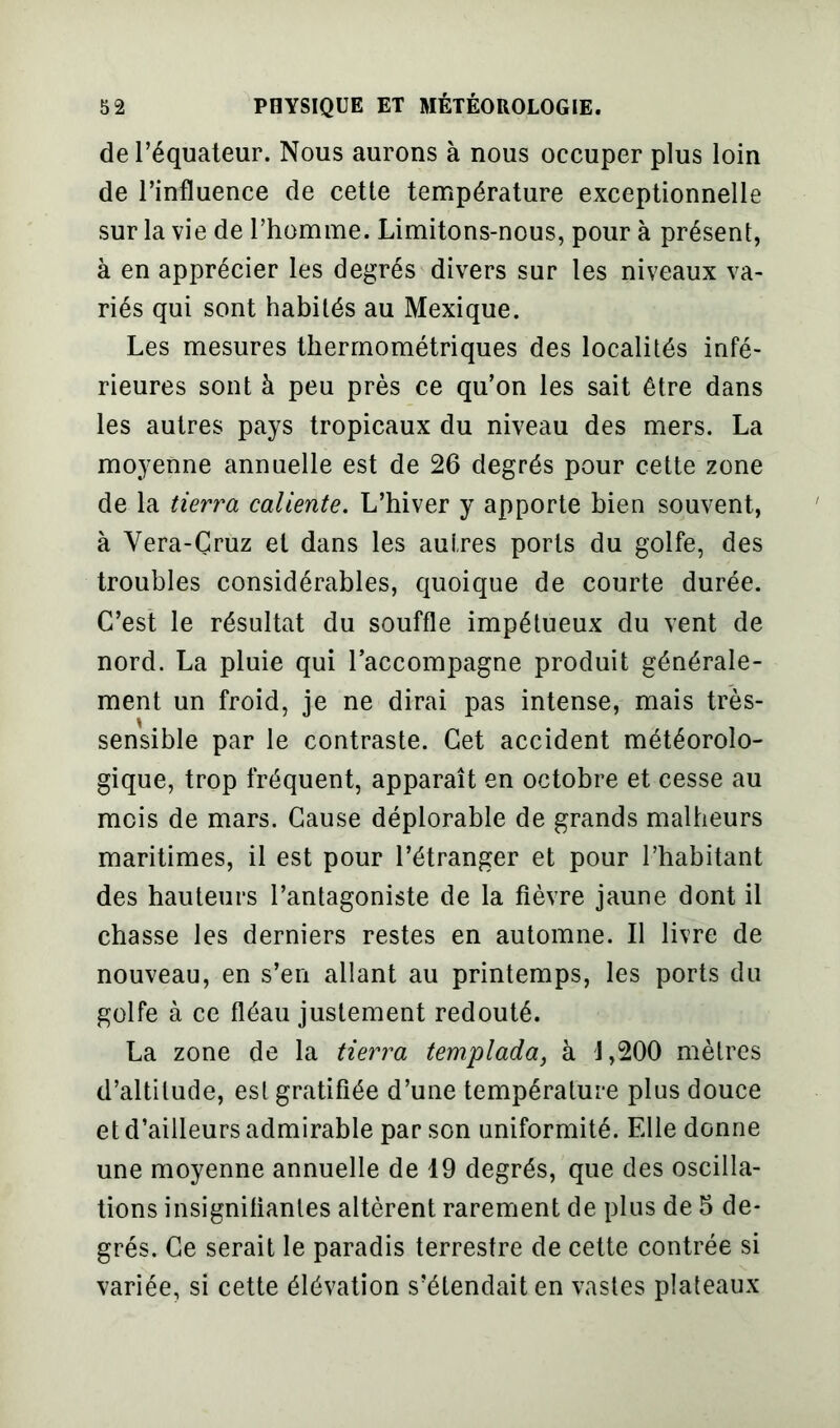 de l’équateur. Nous aurons à nous occuper plus loin de l’influence de cette température exceptionnelle sur la vie de l’homme. Limitons-nous, pour à présent, à en apprécier les degrés divers sur les niveaux va- riés qui sont habités au Mexique. Les mesures thermométriques des localités infé- rieures sont à peu près ce qu’on les sait être dans les autres pays tropicaux du niveau des mers. La moyenne annuelle est de 26 degrés pour cette zone de la tierra caliente. L’hiver y apporte bien souvent, à Yera-Çruz et dans les autres ports du golfe, des troubles considérables, quoique de courte durée. C’est le résultat du souffle impétueux du vent de nord. La pluie qui l’accompagne produit générale- ment un froid, je ne dirai pas intense, mais très- sensible par le contraste. Cet accident météorolo- gique, trop fréquent, apparaît en octobre et cesse au mois de mars. Cause déplorable de grands malheurs maritimes, il est pour l’étranger et pour l’habitant des hauteurs l’antagoniste de la fièvre jaune dont il chasse les derniers restes en automne. Il livre de nouveau, en s’en allant au printemps, les ports du golfe à ce fléau justement redouté. La zone de la tierra templada, à J,200 mètres d’altitude, est gratifiée d’une température plus douce et d’ailleurs admirable par son uniformité. Elle donne une moyenne annuelle de 19 degrés, que des oscilla- tions insignifiantes altèrent rarement de plus de 5 de- grés. Ce serait le paradis terrestre de cette contrée si variée, si cette élévation s’étendait en vastes plateaux