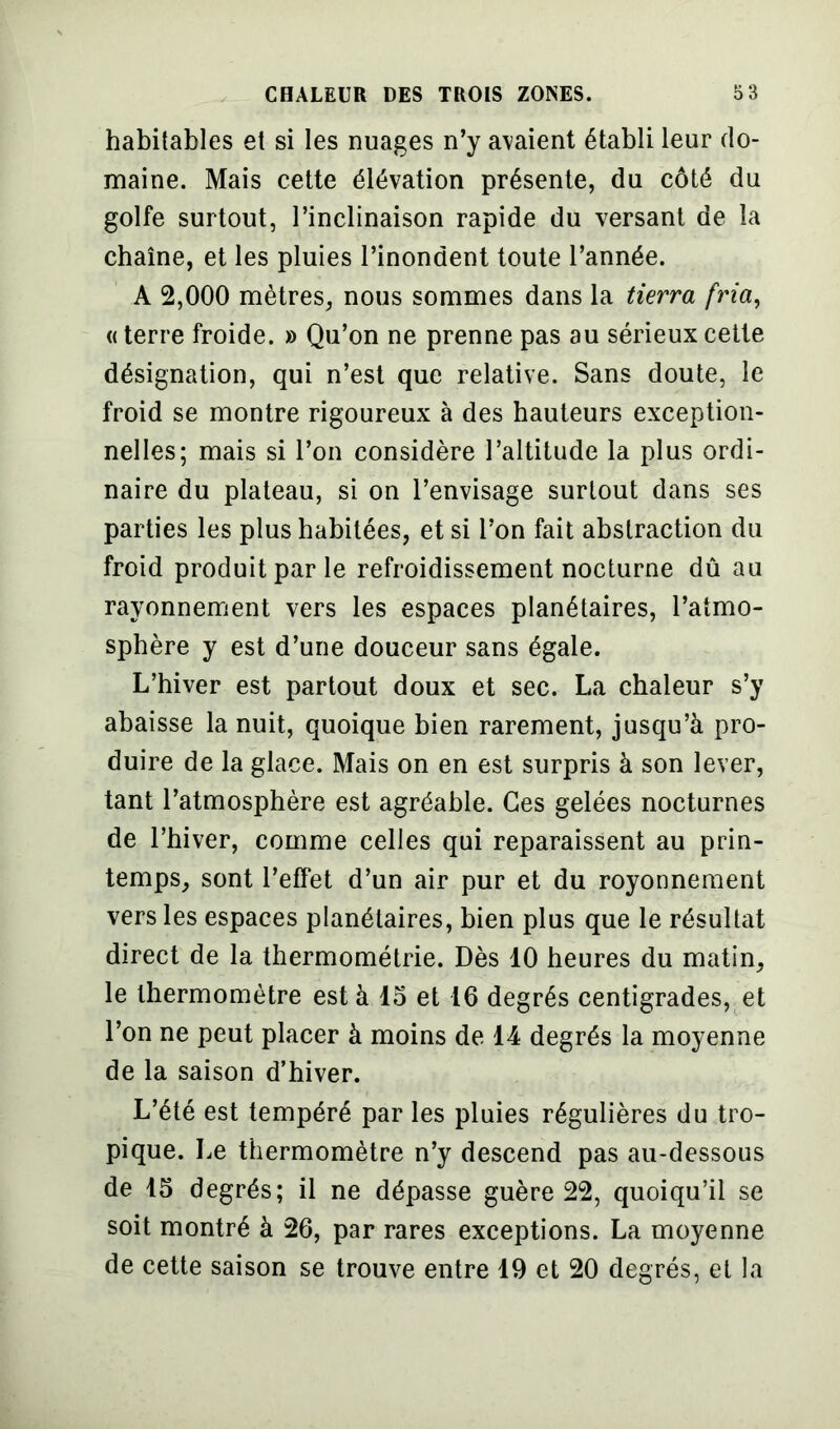 habitables et si les nuages n’y avaient établi leur do- maine. Mais cette élévation présente, du côté du golfe surtout, l’inclinaison rapide du versant de la chaîne, et les pluies l’inondent toute l’année. A 2,000 mètres, nous sommes dans la tierra fria, « terre froide. » Qu’on ne prenne pas au sérieux cette désignation, qui n’est que relative. Sans doute, le froid se montre rigoureux à des hauteurs exception- nelles; mais si l’on considère l’altitude la plus ordi- naire du plateau, si on l’envisage surtout dans ses parties les plus habitées, et si l’on fait abstraction du froid produit par le refroidissement nocturne dû au rayonnement vers les espaces planétaires, l’atmo- sphère y est d’une douceur sans égale. L’hiver est partout doux et sec. La chaleur s’y abaisse la nuit, quoique bien rarement, jusqu’à pro- duire de la glace. Mais on en est surpris à son lever, tant l’atmosphère est agréable. Ces gelées nocturnes de l’hiver, comme celles qui reparaissent au prin- temps, sont l’effet d’un air pur et du royonnement vers les espaces planétaires, bien plus que le résultat direct de la thermométrie. Dès 10 heures du matin, le thermomètre est à 15 et 16 degrés centigrades, et l’on ne peut placer à moins de 14 degrés la moyenne de la saison d’hiver. L’été est tempéré par les pluies régulières du tro- pique. Le thermomètre n’y descend pas au-dessous de 15 degrés; il ne dépasse guère 22, quoiqu’il se soit montré à 26, par rares exceptions. La moyenne de cette saison se trouve entre 19 et 20 degrés, et la