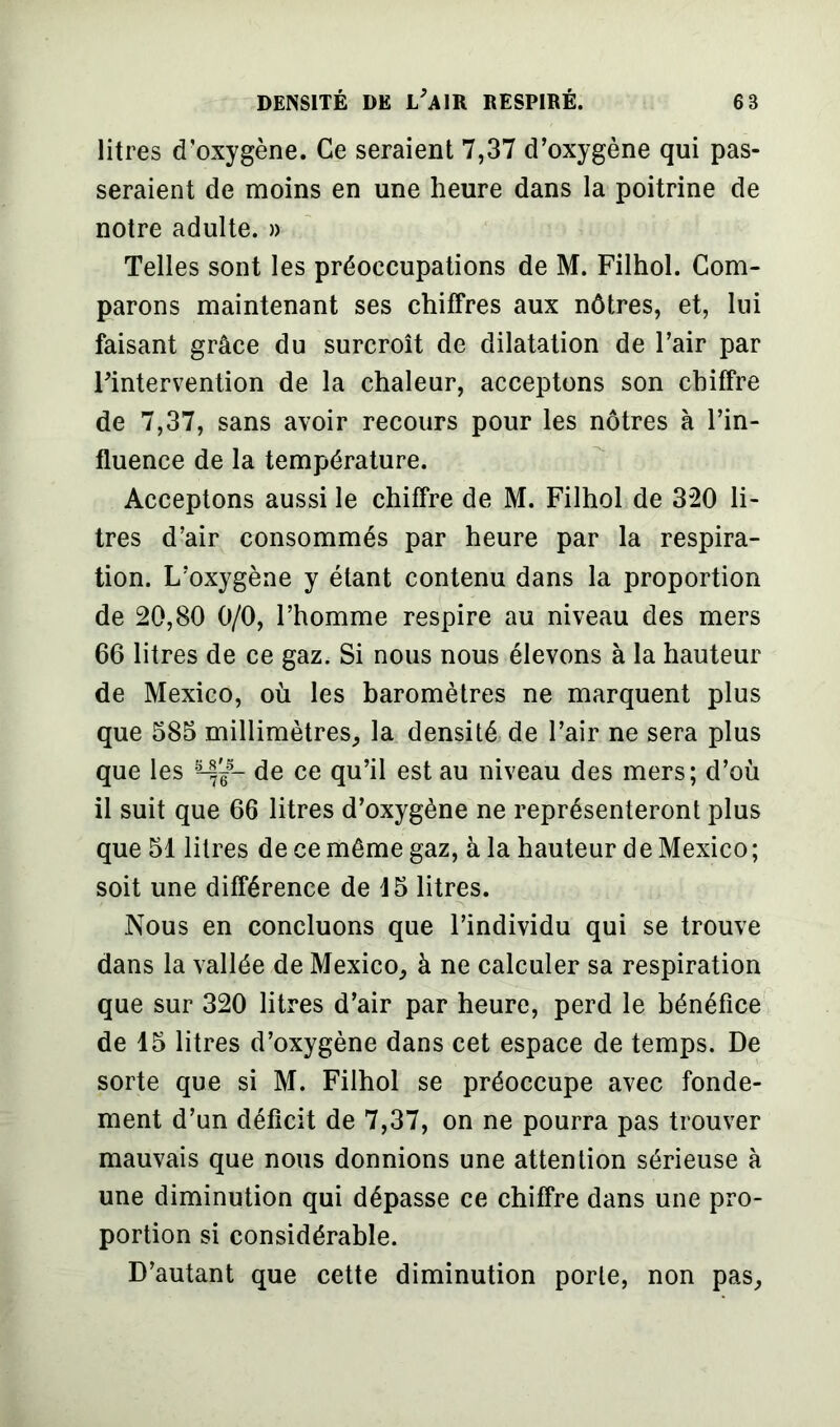 litres d’oxygène. Ce seraient 7,37 d’oxygène qui pas- seraient de moins en une heure dans la poitrine de notre adulte. » Telles sont les préoccupations de M. Filhol. Com- parons maintenant ses chiffres aux nôtres, et, lui faisant grâce du surcroît de dilatation de l’air par l’intervention de la chaleur, acceptons son chiffre de 7,37, sans avoir recours pour les nôtres à l’in- fluence de la température. Acceptons aussi le chiffre de M. Filhol de 320 li- tres d’air consommés par heure par la respira- tion. L’oxygène y étant contenu dans la proportion de 20,80 0/0, l’homme respire au niveau des mers 66 litres de ce gaz. Si nous nous élevons à la hauteur de Mexico, où les baromètres ne marquent plus que 585 millimètres, la densité de l’air ne sera plus que les de ce qu’il est au niveau des mers; d’où il suit que 66 litres d’oxygène ne représenteront plus que 51 litres de ce même gaz, à la hauteur de Mexico; soit une différence de 15 litres. Nous en concluons que l’individu qui se trouve dans la vallée de Mexico, à ne calculer sa respiration que sur 320 litres d’air par heure, perd le bénéfice de 15 litres d’oxygène dans cet espace de temps. De sorte que si M. Filhol se préoccupe avec fonde- ment d’un déficit de 7,37, on ne pourra pas trouver mauvais que nous donnions une attention sérieuse à une diminution qui dépasse ce chiffre dans une pro- portion si considérable. D’autant que cette diminution porte, non pas.