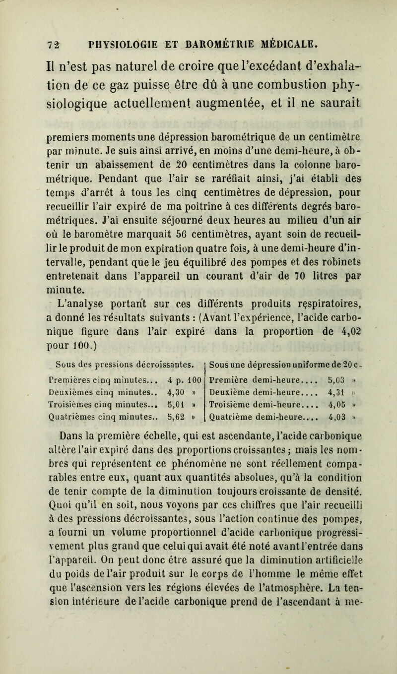 Il n’est pas naturel de croire que l’excédant d’exhala- tion de ce gaz puisse être dû à une combustion phy- siologique actuellement augmentée, et il ne saurait premiers moments une dépression barométrique de un centimètre par minute. Je suis ainsi arrivé, en moins d’une demi-heure, à ob- tenir un abaissement de 20 centimètres dans la colonne baro- métrique. Pendant que l’air se raréfiait ainsi, j’ai établi des temps d’arrêt à tous les cinq centimètres de dépression, pour recueillir l’air expiré de ma poitrine à ces différents degrés baro- métriques. J’ai ensuite séjourné deux heures au milieu d’un air où le baromètre marquait 56 centimètres, ayant soin de recueil- lir le produit de mon expiration quatre fois, à une demi-heure d’in- tervalle, pendant que le jeu équilibré des pompes et des robinets entretenait dans l’appareil un courant d’air de 70 litres par minute. L’analyse portant sur ces différents produits respiratoires, a donné les résultats suivants : (Avant l’expérience, l’acide carbo- nique figure dans l’air expiré dans la proportion de 4,02 pour 100.) Sous des pressions décroissantes. Premières cinq minutes... 4 p. 100 Deuxièmes cinq minutes.. 4,30 » Troisièmes cinq minutes... 5,01 » Quatrièmes cinq minutes.. 5,62 » Sous une dépression uniforme de 20 c Première demi-heure.... 5,03 » Deuxième demi-heure.... 4,31 » Troisième demi-heure.... 4,05 » Quatrième demi-heure.... 4,03 » Dans la première échelle, qui est ascendante, l’acide carbonique altèrel’air expiré dans des proportions croissantes; mais les nom- bres qui représentent ce phénomène ne sont réellement compa- rables entre eux, quant aux quantités absolues, qu’à la condition de tenir compte de la diminution toujours croissante de densité. Quoi qu’il en soit, nous voyons par ces chiffres que l’air recueilli à des pressions décroissantes, sous l’action continue des pompes, a fourni un volume proportionnel d’acide carbonique progressi- vement plus grand que celui qui avait été noté avant l’entrée dans l’appareil. On peut donc être assuré que la diminution artificielle du poids de l’air produit sur le corps de l’homme le même effet que l’ascension vers les régions élevées de l’atmosphère. La ten- sion intérieure de l’acide carbonique prend de l’ascendant à me-