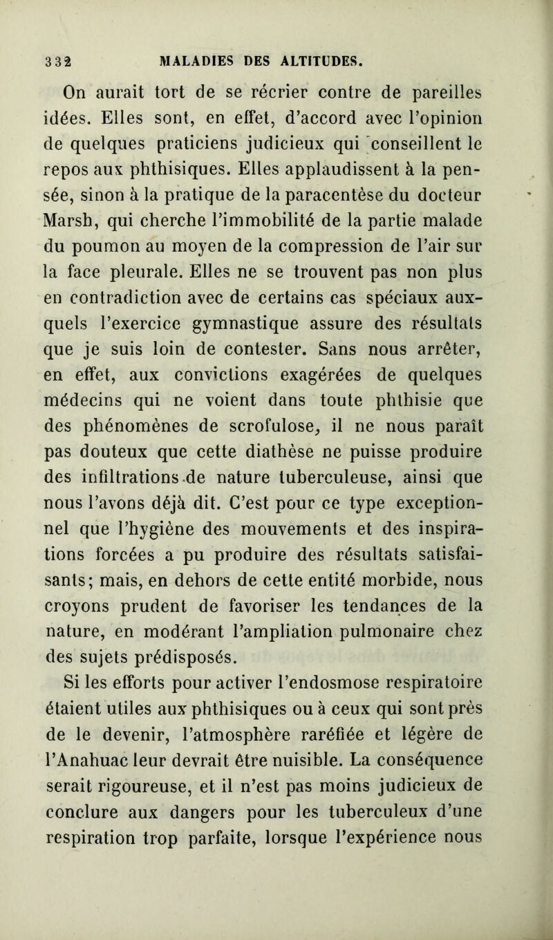 On aurait tort de se récrier contre de pareilles idées. Elles sont, en effet, d’accord avec l’opinion de quelques praticiens judicieux qui conseillent le repos aux phthisiques. Elles applaudissent à la pen- sée, sinon à la pratique de la paracentèse du docteur Marsh, qui cherche l’immobilité de la partie malade du poumon au moyen de la compression de l’air sur la face pleurale. Elles ne se trouvent pas non plus en contradiction avec de certains cas spéciaux aux- quels l’exercice gymnastique assure des résultats que je suis loin de contester. Sans nous arrêter, en effet, aux convictions exagérées de quelques médecins qui ne voient dans toute phthisie que des phénomènes de scrofulose, il ne nous paraît pas douteux que cette diathèse ne puisse produire des infiltrations de nature tuberculeuse, ainsi que nous l’avons déjà dit. C’est pour ce type exception- nel que l’hygiène des mouvements et des inspira- tions forcées a pu produire des résultats satisfai- sants; mais, en dehors de cette entité morbide, nous croyons prudent de favoriser les tendances de la nature, en modérant l’ampliation pulmonaire chez des sujets prédisposés. Si les efforts pour activer l’endosmose respiratoire étaient utiles aux phthisiques ou à ceux qui sont près de le devenir, l’atmosphère raréfiée et légère de l’Anahuac leur devrait être nuisible. La conséquence serait rigoureuse, et il n’est pas moins judicieux de conclure aux dangers pour les tuberculeux d’une respiration trop parfaite, lorsque l’expérience nous