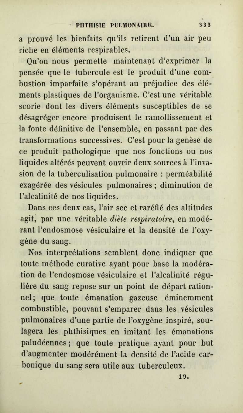 a prouvé les bienfaits qu’ils retirent d’un air peu riche en éléments respirables. Qu’on nous permette maintenant d’exprimer la pensée que le tubercule est le produit d’une com- bustion imparfaite s’opérant au préjudice des élé- ments plastiques de l’organisme. C’est une véritable scorie dont les divers éléments susceptibles de se désagréger encore produisent le ramollissement et la fonte définitive de l’ensemble, en passant par des transformations successives. C’est pour la genèse de ce produit pathologique que nos fonctions ou nos liquides altérés peuvent ouvrir deux sources à l’inva- sion de la tuberculisation pulmonaire : perméabilité exagérée des vésicules pulmonaires ; diminution de l’alcalinité de nos liquides. Dans ces deux cas, l’air sec et raréfié des altitudes agit, par une véritable diète respiratoire, en modé- rant l’endosmose vésiculaire et la densité de l’oxy- gène du sang. Nos interprétations semblent donc indiquer que toute méthode curative ayant pour base la modéra- tion de l’endosmose vésiculaire et l’alcalinité régu- lière du sang repose sur un point de départ ration- nel; que toute émanation gazeuse éminemment combustible, pouvant s’emparer dans les vésicules pulmonaires d’une partie de l’oxygène inspiré, sou- lagera les phthisiques en imitant les émanations paludéennes ; que toute pratique ayant pour but d’augmenter modérément la densité de l’acide car- bonique du sang sera utile aux tuberculeux. 19.