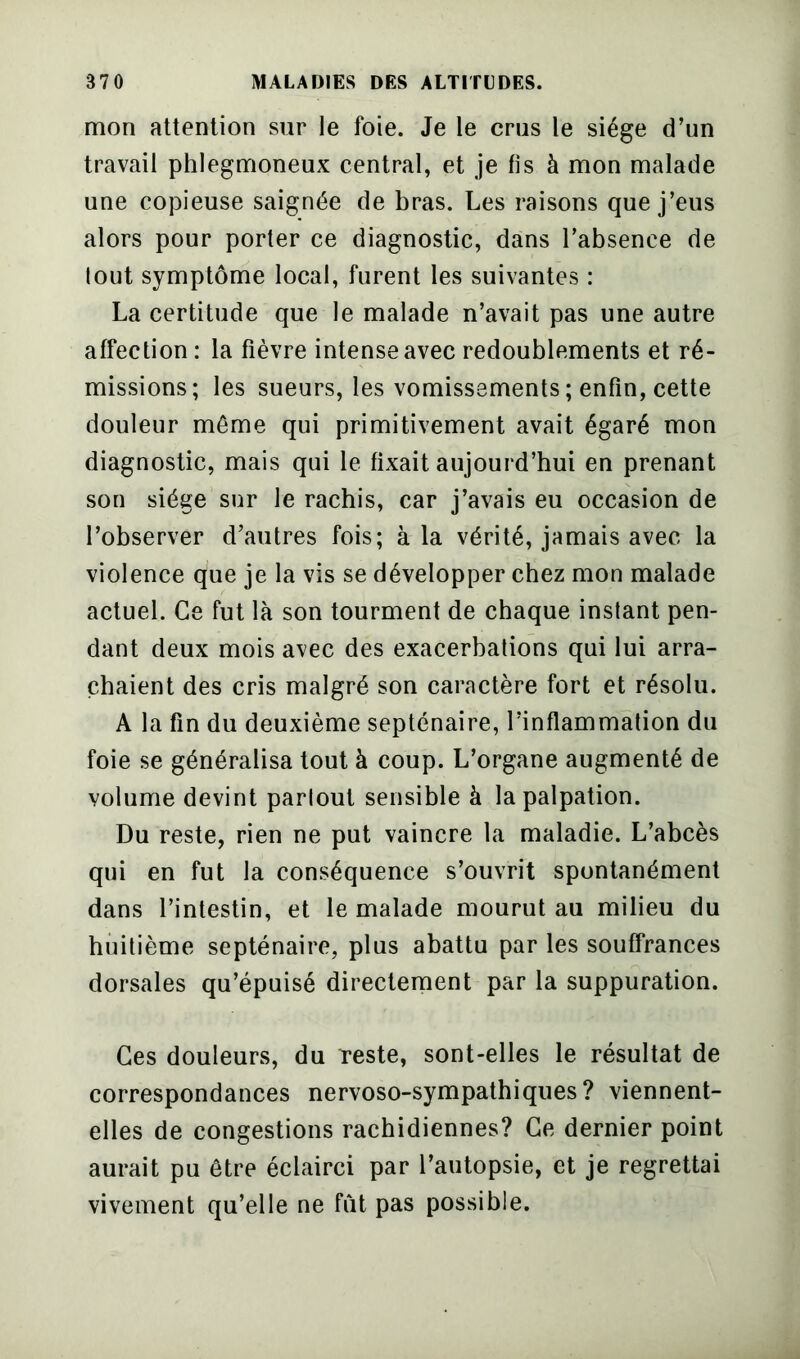 mon attention sur le foie. Je le crus le siège d’un travail phlegmoneux central, et je fis à mon malade une copieuse saignée de bras. Les raisons que j’eus alors pour porter ce diagnostic, dans l’absence de lout symptôme local, furent les suivantes : La certitude que le malade n’avait pas une autre affection : la fièvre intense avec redoublements et ré- missions; les sueurs, les vomissements ; enfin, cette douleur même qui primitivement avait égaré mon diagnostic, mais qui le fixait aujourd’hui en prenant son siège sur le rachis, car j’avais eu occasion de l’observer d’autres fois; à la vérité, jamais avec la violence que je la vis se développer chez mon malade actuel. Ce fut là son tourment de chaque instant pen- dant deux mois avec des exacerbations qui lui arra- chaient des cris malgré son caractère fort et résolu. A la fin du deuxième septénaire, l’inflammation du foie se généralisa tout à coup. L’organe augmenté de volume devint partout sensible à la palpation. Du reste, rien ne put vaincre la maladie. L’abcès qui en fut la conséquence s’ouvrit spontanément dans l’intestin, et le malade mourut au milieu du huitième septénaire, plus abattu par les souffrances dorsales qu’épuisé directement par la suppuration. Ces douleurs, du reste, sont-elles le résultat de correspondances nervoso-sympathiques? viennent- elles de congestions rachidiennes? Ce dernier point aurait pu être éclairci par l’autopsie, et je regrettai vivement qu’elle ne fût pas possible.